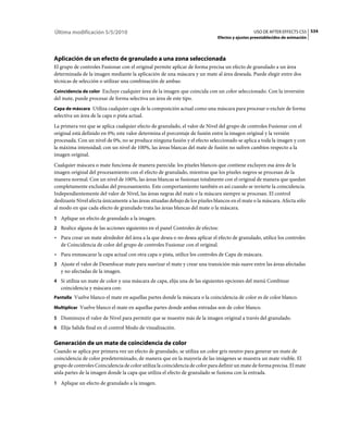 Última modificación 5/5/2010                                                                     USO DE AFTER EFFECTS CS5 534
                                                                               Efectos y ajustes preestablecidos de animación




Aplicación de un efecto de granulado a una zona seleccionada
El grupo de controles Fusionar con el original permite aplicar de forma precisa un efecto de granulado a un área
determinada de la imagen mediante la aplicación de una máscara y un mate al área deseada. Puede elegir entre dos
técnicas de selección o utilizar una combinación de ambas:
Coincidencia de color Excluye cualquier área de la imagen que coincida con un color seleccionado. Con la inversión
del mate, puede procesar de forma selectiva un área de este tipo.
Capa de máscara Utiliza cualquier capa de la composición actual como una máscara para procesar o excluir de forma
selectiva un área de la capa o pista actual.
La primera vez que se aplica cualquier efecto de granulado, el valor de Nivel del grupo de controles Fusionar con el
original está definido en 0%; este valor determina el porcentaje de fusión entre la imagen original y la versión
procesada. Con un nivel de 0%, no se produce ninguna fusión y el efecto seleccionado se aplica a toda la imagen y con
la máxima intensidad; con un nivel de 100%, las áreas blancas del mate de fusión no sufren cambios respecto a la
imagen original.
Cualquier máscara o mate funciona de manera parecida: los píxeles blancos que contiene excluyen esa área de la
imagen original del procesamiento con el efecto de granulado, mientras que los píxeles negros se procesan de la
manera normal. Con un nivel de 100%, las áreas blancas se fusionan totalmente con el original de manera que quedan
completamente excluidas del procesamiento. Este comportamiento también es así cuando se invierte la coincidencia.
Independientemente del valor de Nivel, las áreas negras del mate o la máscara siempre se procesan. El control
deslizante Nivel afecta únicamente a las áreas situadas debajo de los píxeles blancos en el mate o la máscara. Afecta sólo
al modo en que cada efecto de granulado trata las áreas blancas del mate o la máscara.
1 Aplique un efecto de granulado a la imagen.
2 Realice alguna de las acciones siguientes en el panel Controles de efectos:
• Para crear un mate alrededor del área a la que desea o no desea aplicar el efecto de granulado, utilice los controles
  de Coincidencia de color del grupo de controles Fusionar con el original.
• Para enmascarar la capa actual con otra capa o pista, utilice los controles de Capa de máscara.
3 Ajuste el valor de Desenfocar mate para suavizar el mate y crear una transición más suave entre las áreas afectadas
   y no afectadas de la imagen.
4 Si utiliza un mate de color y una máscara de capa, elija una de las siguientes opciones del menú Combinar
   coincidencia y máscara con:
Pantalla Vuelve blanco el mate en aquellas partes donde la máscara o la coincidencia de color es de color blanco.

Multiplicar Vuelve blanco el mate en aquellas partes donde ambas entradas son de color blanco.

5 Disminuya el valor de Nivel para permitir que se muestre más de la imagen original a través del granulado.
6 Elija Salida final en el control Modo de visualización.


Generación de un mate de coincidencia de color
Cuando se aplica por primera vez un efecto de granulado, se utiliza un color gris neutro para generar un mate de
coincidencia de color predeterminado, de manera que en la mayoría de las imágenes se muestra un mate visible. El
grupo de controles Coincidencia de color utiliza la coincidencia de color para definir un mate de forma precisa. El mate
aísla partes de la imagen donde la capa que utiliza el efecto de granulado se fusiona con la entrada.
1 Aplique un efecto de granulado a la imagen.
 