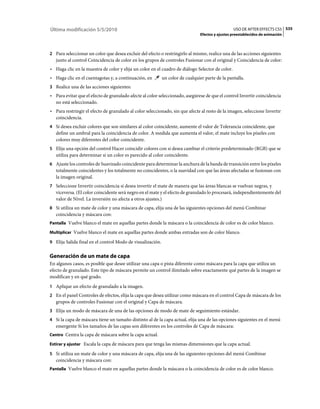 Última modificación 5/5/2010                                                                      USO DE AFTER EFFECTS CS5 535
                                                                                Efectos y ajustes preestablecidos de animación



2 Para seleccionar un color que desea excluir del efecto o restringirlo al mismo, realice una de las acciones siguientes
   junto al control Coincidencia de color en los grupos de controles Fusionar con el original y Coincidencia de color:
• Haga clic en la muestra de color y elija un color en el cuadro de diálogo Selector de color.
• Haga clic en el cuentagotas y, a continuación, en         un color de cualquier parte de la pantalla.
3 Realice una de las acciones siguientes:
• Para evitar que el efecto de granulado afecte al color seleccionado, asegúrese de que el control Invertir coincidencia
  no está seleccionado.
• Para restringir el efecto de granulado al color seleccionado, sin que afecte al resto de la imagen, seleccione Invertir
  coincidencia.
4 Si desea excluir colores que son similares al color coincidente, aumente el valor de Tolerancia coincidente, que
   define un umbral para la coincidencia de color. A medida que aumenta el valor, el mate incluye los píxeles con
   colores muy diferentes del color coincidente.
5 Elija una opción del control Hacer coincidir colores con si desea cambiar el criterio predeterminado (RGB) que se
   utiliza para determinar si un color es parecido al color coincidente.
6 Ajuste los controles de Suavizado coincidente para determinar la anchura de la banda de transición entre los píxeles
   totalmente coincidentes y los totalmente no coincidentes, o la suavidad con que las áreas afectadas se fusionan con
   la imagen original.
7 Seleccione Invertir coincidencia si desea invertir el mate de manera que las áreas blancas se vuelvan negras, y
   viceversa. (El color coincidente será negro en el mate y el efecto de granulado lo procesará, independientemente del
   valor de Nivel. La inversión no afecta a otros ajustes.)
8 Si utiliza un mate de color y una máscara de capa, elija una de las siguientes opciones del menú Combinar
   coincidencia y máscara con:
Pantalla Vuelve blanco el mate en aquellas partes donde la máscara o la coincidencia de color es de color blanco.

Multiplicar Vuelve blanco el mate en aquellas partes donde ambas entradas son de color blanco.

9 Elija Salida final en el control Modo de visualización.


Generación de un mate de capa
En algunos casos, es posible que desee utilizar una capa o pista diferente como máscara para la capa que utiliza un
efecto de granulado. Este tipo de máscara permite un control ilimitado sobre exactamente qué partes de la imagen se
modifican y en qué grado.
1 Aplique un efecto de granulado a la imagen.
2 En el panel Controles de efectos, elija la capa que desea utilizar como máscara en el control Capa de máscara de los
   grupos de controles Fusionar con el original y Capa de máscara.
3 Elija un modo de máscara de una de las opciones de modo de mate de seguimiento estándar.
4 Si la capa de máscara tiene un tamaño distinto al de la capa actual, elija una de las opciones siguientes en el menú
   emergente Si los tamaños de las capas son diferentes en los controles de Capa de máscara:
Centro Centra la capa de máscara sobre la capa actual.

Estirar y ajustar Escala la capa de máscara para que tenga las mismas dimensiones que la capa actual.

5 Si utiliza un mate de color y una máscara de capa, elija una de las siguientes opciones del menú Combinar
   coincidencia y máscara con:
Pantalla Vuelve blanco el mate en aquellas partes donde la máscara o la coincidencia de color es de color blanco.
 