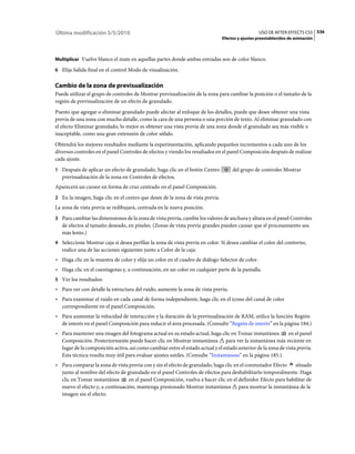 Última modificación 5/5/2010                                                                     USO DE AFTER EFFECTS CS5 536
                                                                               Efectos y ajustes preestablecidos de animación



Multiplicar Vuelve blanco el mate en aquellas partes donde ambas entradas son de color blanco.

6 Elija Salida final en el control Modo de visualización.


Cambio de la zona de previsualización
Puede utilizar el grupo de controles de Mostrar previsualización de la zona para cambiar la posición o el tamaño de la
región de previsualización de un efecto de granulado.
Puesto que agregar o eliminar granulado puede afectar al enfoque de los detalles, puede que desee obtener una vista
previa de una zona con mucho detalle, como la cara de una persona o una porción de texto. Al eliminar granulado con
el efecto Eliminar granulado, lo mejor es obtener una vista previa de una zona donde el granulado sea más visible o
inaceptable, como una gran extensión de color sólido.
Obtendrá los mejores resultados mediante la experimentación, aplicando pequeños incrementos a cada uno de los
diversos controles en el panel Controles de efectos y viendo los resultados en el panel Composición después de realizar
cada ajuste.
1 Después de aplicar un efecto de granulado, haga clic en el botón Centro           del grupo de controles Mostrar
   previsualización de la zona en Controles de efectos.
Aparecerá un cursor en forma de cruz centrado en el panel Composición.
2 En la imagen, haga clic en el centro que desee de la zona de vista previa.
La zona de vista previa se redibujará, centrada en la nueva posición.
3 Para cambiar las dimensiones de la zona de vista previa, cambie los valores de anchura y altura en el panel Controles
   de efectos al tamaño deseado, en píxeles. (Zonas de vista previa grandes pueden causar que el procesamiento sea
   más lento.)
4 Seleccione Mostrar caja si desea perfilar la zona de vista previa en color. Si desea cambiar el color del contorno,
   realice una de las acciones siguientes junto a Color de la caja:
• Haga clic en la muestra de color y elija un color en el cuadro de diálogo Selector de color.
• Haga clic en el cuentagotas y, a continuación, en un color en cualquier parte de la pantalla.
5 Ver los resultados:
• Para ver con detalle la estructura del ruido, aumente la zona de vista previa.
• Para examinar el ruido en cada canal de forma independiente, haga clic en el icono del canal de color
  correspondiente en el panel Composición.
• Para aumentar la velocidad de interacción y la duración de la previsualización de RAM, utilice la función Región
  de interés en el panel Composición para reducir el área procesada. (Consulte “Región de interés” en la página 184.)
• Para mantener una imagen del fotograma actual en su estado actual, haga clic en Tomar instantánea           en el panel
  Composición. Posteriormente puede hacer clic en Mostrar instantánea para ver la instantánea más reciente en
  lugar de la composición activa, así como cambiar entre el estado actual y el estado anterior de la zona de vista previa.
  Esta técnica resulta muy útil para evaluar ajustes sutiles. (Consulte “Instantáneas” en la página 185.)
• Para comparar la zona de vista previa con y sin el efecto de granulado, haga clic en el conmutador Efecto situado
  junto al nombre del efecto de granulado en el panel Controles de efectos para deshabilitarlo temporalmente. Haga
  clic en Tomar instantánea      en el panel Composición, vuelva a hacer clic en el definidor Efecto para habilitar de
  nuevo el efecto y, a continuación, mantenga presionado Mostrar instantánea para mostrar la instantánea de la
  imagen sin el efecto.
 