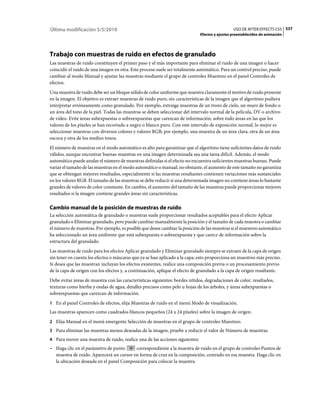 Última modificación 5/5/2010                                                                   USO DE AFTER EFFECTS CS5 537
                                                                             Efectos y ajustes preestablecidos de animación




Trabajo con muestras de ruido en efectos de granulado
Las muestras de ruido constituyen el primer paso y el más importante para eliminar el ruido de una imagen o hacer
coincidir el ruido de una imagen en otra. Este proceso suele ser totalmente automático. Para un control preciso, puede
cambiar al modo Manual y ajustar las muestras mediante el grupo de controles Muestreo en el panel Controles de
efectos.
Una muestra de ruido debe ser un bloque sólido de color uniforme que muestra claramente el motivo de ruido presente
en la imagen. El objetivo es extraer muestras de ruido puro, sin características de la imagen que el algoritmo pudiera
interpretar erróneamente como granulado. Por ejemplo, extraiga muestras de un trozo de cielo, un muro de fondo o
un área del tono de la piel. Todas las muestras se deben seleccionar del intervalo normal de la película, DV o archivo
de vídeo. Evite áreas subexpuestas o sobreexpuestas que carezcan de información, sobre todo áreas en las que los
valores de los píxeles se han recortado a negro o blanco puro. Con este intervalo de exposición normal, lo mejor es
seleccionar muestras con diversos colores y valores RGB; por ejemplo, una muestra de un área clara, otra de un área
oscura y otra de los medios tonos.
El número de muestras en el modo automático es alto para garantizar que el algoritmo tiene suficientes datos de ruido
válidos, aunque encontrar buenas muestras en una imagen determinada sea una tarea difícil. Además, el modo
automático puede anular el número de muestras definidas si el efecto no encuentra suficientes muestras buenas. Puede
variar el tamaño de las muestras en el modo automático o manual; no obstante, el aumento de este tamaño no garantiza
que se obtengan mejores resultados, especialmente si las muestras resultantes contienen variaciones más sustanciales
en los valores RGB. El tamaño de las muestras se debe reducir si una determinada imagen no contiene áreas lo bastante
grandes de valores de color constante. En cambio, el aumento del tamaño de las muestras puede proporcionar mejores
resultados si la imagen contiene grandes áreas sin características.

Cambio manual de la posición de muestras de ruido
La selección automática de granulado o muestras suele proporcionar resultados aceptables para el efecto Aplicar
granulado o Eliminar granulado, pero puede cambiar manualmente la posición y el tamaño de cada muestra o cambiar
el número de muestras. Por ejemplo, es posible que desee cambiar la posición de las muestras si el muestreo automático
ha seleccionado un área uniforme que está subexpuesta o sobreexpuesta y que carece de información sobre la
estructura del granulado.
Las muestras de ruido para los efectos Aplicar granulado y Eliminar granulado siempre se extraen de la capa de origen
sin tener en cuenta los efectos o máscaras que ya se han aplicado a la capa; esto proporciona un muestreo más preciso.
Si desea que las muestran incluyan los efectos existentes, realice una composición previa o un procesamiento previo
de la capa de origen con los efectos y, a continuación, aplique el efecto de granulado a la capa de origen resultante.
Debe evitar áreas de muestra con las características siguientes: bordes nítidos, degradaciones de color, resaltados,
texturas como hierba y ondas de agua, detalles precisos como pelo u hojas de los árboles, y áreas subexpuestas o
sobreexpuestas que carezcan de información.
1 En el panel Controles de efectos, elija Muestras de ruido en el menú Modo de visualización.
Las muestras aparecen como cuadrados blancos pequeños (24 x 24 píxeles) sobre la imagen de origen.
2 Elija Manual en el menú emergente Selección de muestras en el grupo de controles Muestreo.
3 Para eliminar las muestras menos deseadas de la imagen, pruebe a reducir el valor de Número de muestras.
4 Para mover una muestra de ruido, realice una de las acciones siguientes:
• Haga clic en el parámetro de punto     correspondiente a la muestra de ruido en el grupo de controles Puntos de
  muestra de ruido. Aparecerá un cursor en forma de cruz en la composición, centrado en esa muestra. Haga clic en
  la ubicación deseada en el panel Composición para colocar la muestra.
 