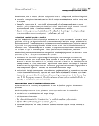 Última modificación 5/5/2010                                                                      USO DE AFTER EFFECTS CS5 539
                                                                                Efectos y ajustes preestablecidos de animación



Puede utilizar el grupo de controles Aplicación correspondiente al efecto Añadir granulado para realizar lo siguiente:
• Para definir cuánto granulado se añade a cada área tonal de la imagen, ajuste los valores de Sombras, Medios tonos
  y Resaltados.
• Para definir el punto medio de la gama tonal de la imagen para la aplicación de granulado, ajuste el control
  deslizante Punto medio. De forma predeterminada, este regulador está centrado en 0,5, que representa el centro del
  grupo de valores de píxeles: 127 para imágenes de 8 bpc y 16.384 para imágenes de 16 bpc.
• Para un control más preciso todavía, utilice los controles de Equilibrio de canales para ajustar el granulado por
  separado en las áreas de sombras, medios tonos y resaltados para cada canal.

Animación de granulado agregado y coincidente
De forma predeterminada, el granulado o ruido que generan los efectos Agregar granulado (MS Windows) o Añadir
granulado (Mac OS) y Aplicar granulado se mueve a la misma velocidad que el material de origen, para simular con
precisión ruido realista. La reducción de la velocidad de los procesos de ruido puede resultar útil para un efecto estético
o para que el ruido agregado no tenga zumbido y atraiga la atención hacia sí. Estos efectos tienen un aleatorizador
interno que cambia la posición de los píxeles de ruido entre los fotogramas. Pero también puede cambiar la apariencia
del ruido entre las capas del mismo fotograma, al tiempo que mantiene constantes los demás parámetros.
Puede utilizar el grupo de controles Animación correspondiente al efecto Agregar granulado (MS Windows) o Añadir
granulado (Mac OS) o Aplicar granulado para realizar lo siguiente:
• Para especificar la velocidad de fotogramas del granulado agregado, como un múltiplo de la velocidad de
  fotogramas de destino, ajuste el valor de Velocidad de animación del grupo de controles Animación en el panel
  Controles de efectos. Cuanto más elevados sean los valores de velocidad de animación, más corta será la duración
  de los granulados. Con el valor predeterminado 1, el granulado se mueve a la misma velocidad que los fotogramas.
  Con valores más bajo, el granulado cambia más lentamente, lo que puede resultar útil a la hora de proporcionar el
  aspecto de granulado de película. Con el valor 0, el granulado es constante en el tiempo.
• Para utilizar la interpolación a fin de crear transiciones suaves entre los fotogramas de ruido generado, seleccione
  Animar con suavidad. Este control es importante sólo cuando el valor de Velocidad de animación es inferior a 1.
• Para cambiar la apariencia del ruido entre las capas del mismo fotograma, ajuste el valor de Raíz aleatoria. Cada
  valor de Raíz aleatoria representa una de 100 posibles variaciones de la apariencia; la modificación del valor no
  causa que los resultados sean más o menos aleatorios.

Fusión y ajuste del color de granulado agregado o coincidente
Puede ajustar el color, la saturación y el comportamiento de fusión del granulado que genera el efecto Añadir
granulado.
Diversos factores pueden afectar al color aparente del granulado que generan estos efectos, entre ellos:
• El valor de color del píxel subyacente en la imagen de origen.
• El valor de Saturación del ruido.
• Los valores de Color de tinción y Nivel de tinción, si ha modificado los valores predeterminados.
• El valor de Modo de fusión en el grupo de controles Aplicación.
• El nivel de ruido aplicado, si lo hubiera, a cada canal individual mediante el grupo de controles Intensidad de
  canales.
 