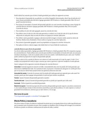 Última modificación 5/5/2010                                                                      USO DE AFTER EFFECTS CS5 541
                                                                                Efectos y ajustes preestablecidos de animación



Puede utilizar los controles para el efecto Añadir granulado para realizar las siguientes acciones:
• Para reproducir el granulado de una película o un archivo fotográfico determinados, elija el tipo de película en el
  menú Ajustes preestablecidos del efecto Agregar granulado (MS Windows) o Añadir granulado (Mac OS) en el
  panel Controles de efectos.
• Para ajustar la intensidad y el tamaño del granulado aplicado, así como introducir desenfoque, ajuste el grupo de
  controles Retorcer del efecto Agregar granulado (MS Windows) o Añadir granulado (Mac OS) en el panel
  Controles de efectos.
• Para modificar el color del ruido agregado, ajuste los controles de Color.
• Para definir cómo el valor de color del ruido generado se combina con el valor de color de la capa de destino
  subyacente en cada píxel, elija un modo de fusión en el grupo de controles Aplicación.
• Para definir cuánto granulado se agrega a cada área tonal de la imagen y el punto medio, ajuste los valores de
  Sombras, Medios tonos, Resaltados y Punto medio en el grupo de controles Aplicación.
• Para animar el granulado agregado, ajuste las propiedades en el grupo de controles Animación.
• Para aplicar el efecto a toda la imagen, elija Salida final en el menú Modo de visualización.

controles Retorcer para efectos de granulado
Los efectos Aplicar granulado y Agregar granulado (MS Windows) o Añadir granulado (Mac OS) comparten un grupo
de controles Retorcer. Puede utilizar estos controles para modificar la intensidad y el tamaño del ruido, así como para
introducir desenfoque, y todo esto se puede realizar en los tres canales o individualmente para cada canal. También
puede cambiar la proporción de aspecto del granulado aplicado.
Nota: Los valores de los controles de Retorcer son relativos al ruido muestreado en la capa de origen: el valor 1,0 no
modifica esta propiedad del ruido de origen, mientras que valores superiores e inferiores modifican el ruido aplicado.
Ajuste cualquiera de los siguientes controles del grupo de controles Retorcer:
Intensidad Controla el grado de variación en brillo e intensidad del color entre los píxeles del ruido generado, que
determina la visibilidad del ruido. Si se aumenta el valor, la posición o el tamaño de cada grano no cambia pero hace
que se vea más; los valores bajos proporcionan una apariencia silenciosa más sutil.
Intensidad de canales Controla el contraste entre los píxeles del ruido generado por separado para cada canal. Por
ejemplo, puede que desee agregar más granulado al canal azul para simular una película.
Tamaño Ajusta el tamaño del granulado generado en píxeles.

Tamaño del canal Ajusta el tamaño del granulado generado en píxeles por separado para cada canal.

Suavizado Define el grado de suavidad del granulado.

Relación de aspecto Controla la proporción de la anchura del granulado generado respecto a una altura constante de
1; esto resulta útil para simular el efecto de lentes anamórficas o para efectos estéticos. Un valor superior a 1 estira el
granulado horizontalmente, mientras que un valor inferior a 1 lo encoge.


Más temas de ayuda
“Uso de granulado agregado o coincidente” en la página 538


Efecto Polvo y rascaduras
Este efecto reduce el ruido y los defectos cambiando los píxeles que no son iguales dentro de un radio especificado para
que se asemejen más a los píxeles cercanos. Para conseguir un equilibrio entre el enfoque de la imagen y la ocultación
de defectos, pruebe con distintas combinaciones de ajustes de radio y umbral.
 