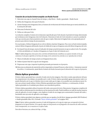 Última modificación 5/5/2010                                                                      USO DE AFTER EFFECTS CS5 545
                                                                                Efectos y ajustes preestablecidos de animación




Creación de un bucle ininterrumpido con Ruido fractal
1 Seleccione una capa en el panel Línea de tiempo, y elija Efecto > Ruido y granulado > Ruido fractal.
2 Defina dos fotogramas clave para Evolución.
3 Ajuste el tiempo entre fotogramas clave y el número de revoluciones de Evolución hasta que se sienta satisfecho con
   la animación del ruido.
4 Seleccione Evolución del ciclo
5 Defina un valor para Ciclo.
La evolución completa el número de revoluciones especificado para Ciclo durante el periodo de tiempo determinado
por la distancia entre fotogramas clave de Evolución. Determine el valor de Ciclo teniendo en cuenta la cantidad de
ciclo que necesita para el procesamiento antes de que se repita. Seleccione la longitud más corta apropiada para el
proyecto para ahorrar tiempo de procesamiento.
En un principio, el último fotograma de un ciclo es idéntico al primer fotograma. Para crear un bucle ininterrumpido,
omita el último fotograma definiendo el punto de Salida de la capa un fotograma antes del último fotograma del ciclo:
6 En el panel Línea de tiempo, mueva el indicador de tiempo actual al momento en que se acaba el ciclo. Por ejemplo,
   si Ciclo está definido en 2, localice el fotograma en el que el valor de Evolución sea 2.
Nota: Si define fotogramas clave para otros controles de Ruido fractal, restablezca sus ajustes iniciales en los que
comienza el ciclo para repetirlos en la línea de tiempo, de lo contrario los controles no se reproducirán en bucle.
7 Mueva el indicador de tiempo actual a un fotograma hacia atrás.
8 Definir el punto final de la capa de este fotograma.
9 Preprocesar esta capa e importar la película procesada previamente en el proyecto.
10 Seleccione un elemento de material de archivo importado en el panel Proyecto y elija Archivo > Interpretar material
   de archivo. A continuación, ajuste Bucle al número de bucles necesario para la duración de la capa en el proyecto.


Efecto Aplicar granulado
El efecto Aplicar granulado hace coincidir el ruido entre las dos imágenes. Este efecto resulta especialmente útil para
las composiciones y los trabajos con pantalla azul o verde. El efecto Aplicar granulado agrega únicamente ruido y no
puede eliminarlo, por lo que si el destino tiene ya más ruido que el origen, no es posible una coincidencia exacta. En
este caso, primero puede utilizar el efecto Eliminar granulado para limpiar el destino y, a continuación, el efecto
Aplicar granulado en el resultado para obtener una coincidencia perfecta.
El efecto Aplicar granulado utiliza el muestreo del ruido como punto de inicio. Básicamente, fotogramas completos de
nuevo ruido se sintetizan para la coincidencia con las muestras de ruido. Puede modificar un ruido de muchas maneras
antes de aplicarlo a la nueva imagen, como duplicar el ruido de una imagen pero aumentando el tamaño del ruido y
haciéndolo más rojo antes de aplicarlo a otra imagen.
El efecto Aplicar granulado tiene algunos controles que son iguales a los del efecto Agregar granulado (MS Windows)
o Añadir granulado (Mac OS). (Consulte “Efecto Añadir granulado” en la página 540.)
Nota: El efecto Aplicar granulado muestrea el ruido del fotograma en la capa de origen que corresponde al primer
fotograma en la capa de destino. Si la capa de origen no está presente en ese fotograma o las muestras de ruido contienen
áreas transparentes, no se muestrea ni se aplica ruido.
Este efecto funciona con colores de 8 bpc y 16 bpc.
 