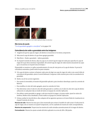 Última modificación 5/5/2010                                                                       USO DE AFTER EFFECTS CS5 546
                                                                                 Efectos y ajustes preestablecidos de animación




Original (arriba a la izquierda) y con el efecto aplicado (abajo a la derecha)


Más temas de ayuda
“Uso de granulado agregado o coincidente” en la página 538

Coincidencia de ruido o granulado entre las imágenes
1 Asegúrese de que las capas de origen y de destino se encuentran en la misma composición.
2 Seleccione la capa de destino a la que desea agregar granulado.
3 Elija Efecto > Ruido y granulado > Aplicar granulado.
4 En el panel Controles de efectos, elija una capa en el control Capa de origen de ruido para especificar la capa de
   origen de la que desea muestrear el granulado. (El control Capa de origen de ruido muestra únicamente las capas
   que se encuentran en el panel Línea de tiempo.)
El granulado se muestrea y se aplica automáticamente a la zona de vista previa en la capa de destino. Si precisa la
coincidencia automática, puede omitir los pasos restantes.
5 Si la capa de destino contiene ya bastante ruido antes de elegir una capa de origen de ruido y esto causa la falta de
   coincidencia del granulado, ajuste el control deslizante Compensar ruido existente para evitar la acumulación de
   granulado.
6 Realice una de las acciones siguientes:
• Para ajustar la intensidad y el tamaño del granulado aplicado y para introducir desenfoque, ajuste los controles de
  Retorcer.
• Para modificar el color del ruido agregado, ajuste los controles de Color.
• Para determinar cómo el valor de color del ruido generado se combina con el valor de color de la capa de destino
  subyacente en cada píxel, elija un modo de fusión en el grupo de controles Aplicación.
• Para definir cuánto granulado se agrega a cada área tonal de la imagen y el punto medio, ajuste los valores de
  Sombras, Medios tonos, Resaltados y Punto medio en el grupo de controles Aplicación.
7 Si desea cambiar la vista del efecto, elija cualquiera de las siguientes opciones en el menú Modo de visualización en
   el panel Controles de efectos:
Muestras de ruido Muestra las áreas que se han muestreado para extraer el modelo de ruido actual. Al seleccionar la
capa de origen, ésta se muestra en el panel Composición, con los cuadrados de muestra de ruido correspondientes.
Muestras de compensación Proporciona las muestras de ruido extraídas automáticamente de la imagen de destino.

Previsualización Muestra los ajustes actuales del efecto aplicado en un área de 200 x 200 píxeles.
 