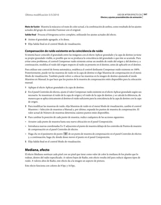 Última modificación 5/5/2010                                                                     USO DE AFTER EFFECTS CS5 547
                                                                              Efectos y ajustes preestablecidos de animación



Mate de fusión Muestra la máscara o el mate de color actual, o la combinación de ambos, como resultado de los ajustes
actuales del grupo de controles Fusionar con el original.
Salida final Procesa el fotograma activo completo, utilizando los ajustes actuales del efecto.

8 Anime el granulado agregado, si lo desea.
9 Elija Salida final en el control Modo de visualización.


Compensación de ruido existente en la coincidencia de ruido
Si intenta hacer coincidir el granulado entre las imágenes con el efecto Aplicar granulado y la capa de destino ya tiene
su propio granulado visible, es posible que no se produzca la coincidencia del granulado o que éste se acumule. Para
evitar estos problemas, el control Compensar ruido existente extrae un modelo de ruido del origen y del destino y, a
continuación, modifica el ruido del origen respecto al ruido ya presente en el destino, antes de aplicarlo en el destino.
Para utilizar este control de forma automática, establezca el control deslizante Compensar ruido existente en 100%.
Posteriormente, puede ver las muestras de ruido en la capa de destino si elige Muestras de compensación en el menú
Modo de visualización. También puede volver a colocar las muestras en la imagen de destino ajustando el modo
Muestreo en Manual, lo que hace que los puntos de la muestra de compensación estén disponibles para la colocación
manual.
1 Aplique el efecto Aplicar granulado a la capa de destino.
2 En el panel Controles de efectos, ajuste el valor Compensar ruido existente en el efecto Aplicar granulado según sea
   necesario. Se muestrean el ruido de la capa de origen y el ruido de la capa de destino, y se calcula la diferencia, de
   manera que se aplica únicamente al destino el ruido suficiente para la coincidencia de la capa de destino con la capa
   de origen.
3 Para modificar las muestras de ruido, elija Muestras de ruido en el menú Modo de visualización, cambie el control
   Muestreo > Selección de muestras a Manual y, por último, expanda los puntos de muestra de compensación. El
   valor actual de Número de muestras determina cuántos puntos están disponibles.
4 Para cambiar la posición de cada punto de muestra, realice cualquiera de las acciones siguientes:
• Arrastre cada punto de muestra hasta una nueva ubicación en el panel Composición.
• Introduzca nuevas coordenadas X e Y adyacentes al punto de muestra debajo de los controles de Puntos de muestra
  de compensación en el panel Controles de efectos.
• Haga clic en el parámetro de punto      de un punto de muestra de compensación en el panel Controles de efectos
  y, a continuación, haga clic donde desee mover el punto en el panel Composición.
5 Elija Salida final en el control Modo de visualización.


Mediana, efecto
El efecto Mediana sustituye cada píxel con un píxel que tiene como valor de color la mediana de los píxeles que lo
rodean, dentro del radio especificado. A valores bajos de Radio, este efecto resulta útil para reducir algunos tipos de
ruido. A valores altos de Radio, este efecto da a la imagen un aspecto de pintura.
Este efecto funciona con colores de 8 bpc y 16 bpc.
 