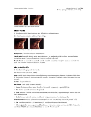 Última modificación 5/5/2010                                                                     USO DE AFTER EFFECTS CS5 548
                                                                               Efectos y ajustes preestablecidos de animación




Original (izquierda) y con el efecto aplicado (derecha)


Efecto Ruido
El efecto Ruido cambia aleatoriamente el valor de los píxeles de toda la imagen.
Este efecto funciona con color de 8 bpc, 16 bpc y 32 bpc.




Original (izquierda) y con el efecto aplicado (derecha)


Nivel de ruido Cantidad de ruido que se debe agregar.

Tipo de ruido Usar ruido de color agrega valores aleatorios a los canales rojo, verde y azul, por separado. En caso
contrario, se agrega el mismo valor aleatorio a todos los canales de cada píxel.
Recorte Recorta los valores de los canales de color. Si se anula la selección de esta opción se crea un aspecto de más
ruido. Este control no funciona en proyectos de 32 bpc.


Efecto Ruido alfa
El efecto Ruido alfa agrega ruido al canal alfa.
Este efecto funciona con colores de 8 bpc.
Ruido Tipo de ruido. Aleatorio único crea niveles iguales de ruido blanco y negro. Aleatorio al cuadrado crea un ruido
de alto contraste. Animación uniforme crea ruido animado y Animación al cuadrado crea un ruido de alto contraste
animado.
Cantidad Magnitud del ruido.

Alfa original Cómo aplicar el ruido al canal alfa:

• Agregar Produce cantidades iguales de ruido en las zonas de transparencia y opacidad del clip.
• Fijo Produce ruido sólo en las zonas de opacidad.
• Escala Aumenta el nivel de ruido proporcionalmente al nivel de opacidad y no produce ningún ruido en áreas con
100% de transparencia.
• Bordes Produce ruido sólo en zonas parcialmente transparentes, como el borde del canal alfa.
Desbordamiento Manera en que el efecto reasigna valores que caen fuera del rango de escala de grises de 0-255:

• Clip Los valores superiores a 255 se asignan a 255. Los valores inferiores a 0 se asignan a 0.
• Volver a ajustar Los valores superiores a 255 e inferiores a 0 se vuelven a reflejar en el intervalo 0-255. Por ejemplo,
un valor de 258 (255+3) se refleja en 252 (255-3) y un valor de -3 se refleja en 3.
 