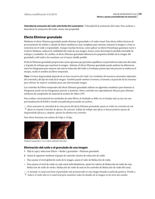 Última modificación 5/5/2010                                                                    USO DE AFTER EFFECTS CS5 550
                                                                              Efectos y ajustes preestablecidos de animación



Velocidad de animación del ruido (sólo Ruido HLS automático) Velocidad de la animación del ruido. Para acelerar o
desacelerar la animación del ruido, anime esta propiedad.


Efecto Eliminar granulado
Mediante el efecto Eliminar granulado puede eliminar el granulado o el ruido visual. Este efecto utiliza técnicas de
procesamiento de señales y cálculo de datos estadísticos muy complejas para intentar restaurar la imagen a cómo se
mostraría sin el ruido o el granulado. Aunque muchas técnicas, como aplicar un efecto Desenfoque gaussiano suave o
el efecto Mediana, reducen la visibilidad del ruido de una imagen, tienen como desventaja la pérdida inevitable de
enfoque y resaltados. En cambio, el efecto Eliminar granulado diferencia los pequeños detalles de la imagen del
granulado y del ruido y los mantiene con el mayor detalle posible.
El efecto Eliminar granulado proporciona varias opciones que permiten equilibrar con precisión la reducción del ruido
y el grado de enfoque que mantiene la imagen. Además, el efecto Eliminar granulado puede analizar las diferencias
entre los fotogramas para mejorar aún más la reducción del ruido y el enfoque; puesto que este proceso se realiza en el
tiempo, recibe el nombre de filtros temporales.
Nota: Un buen desgranulado depende de un buen muestreo del ruido. Los resultados del muestreo automático dependen
del contenido y del tipo de ruido de la imagen. También puede cambiar el número, el tamaño y la posición de las muestras
para obtener los mejores resultados para una determinada imagen.
Los controles de Filtros temporales del efecto Eliminar granulado utilizan un algoritmo estadístico para fusionar el
fotograma actual con los fotogramas anterior y posterior. Estos controles son especialmente eficaces para eliminar
artefactos de compresión de material de archivo de vídeo o DV.
Para evaluar correctamente los resultados de estos filtros, el resultado se debe ver en tiempo real, ya sea con una
previsualización de RAM o viendo una película procesando un archivo.
   Para aumentar la velocidad de la vista previa del efecto Eliminar granulado, ajuste en orden los controles de este
   efecto en el panel Controles de efectos. En concreto, el flujo de trabajo más eficaz es buscar primero ajustes de
desgranulado eficaces y, después, ajustar los últimos tres controles.
Este efecto funciona con colores de 8 bpc y 16 bpc.




Original (izquierda) y con el efecto aplicado (derecha)


Eliminación del ruido o el granulado de una imagen
1 Elija la capa y seleccione Efecto > Ruido y granulado > Eliminar granulado.
2 Ajuste lo siguiente mediante el grupo de controles Ajustes de reducción de ruido:
• Para ajustar el nivel global de ruido de la imagen, ajuste el valor de Reducción de ruido.
• Para ajustar el nivel de ruido en cada canal individualmente, ajuste los valores de Reducción de ruido de rojo,
  Reducción de ruido de verde y Reducción de ruido de azul en los controles de Reducción de ruido del canal.
    A menudo, el canal azul tiene el granulado más pronunciado en una imagen basada en película química. Pruebe a
    reducir el ruido sólo en el canal azul para mantener todos los detalles de la imagen en los otros dos canales.
 