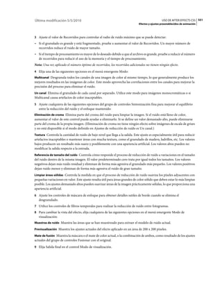 Última modificación 5/5/2010                                                                    USO DE AFTER EFFECTS CS5 551
                                                                              Efectos y ajustes preestablecidos de animación



3 Ajuste el valor de Recorridos para controlar el radio de ruido máximo que se puede detectar:
• Si el granulado es grande y está fragmentado, pruebe a aumentar el valor de Recorridos. Un mayor número de
  recorridos reduce el ruido de mayor tamaño.
• Si el tiempo de procesamiento es mayor de lo deseado debido a que el archivo es grande, pruebe a reducir el número
  de recorridos para reducir el uso de la memoria y el tiempo de procesamiento.
Nota: Una vez aplicado el número óptimo de recorridos, los recorridos adicionales no tienen ningún efecto.
4 Elija una de las siguientes opciones en el menú emergente Modo:
Multicanal Desgranula todos los canales de una imagen de color al mismo tiempo, lo que generalmente produce los
mejores resultados en las imágenes de color. Este modo aprovecha las correlaciones entre los canales para mejorar la
precisión del proceso para eliminar el ruido.
Un canal Elimina el granulado de cada canal por separado. Utilice este modo para imágenes monocromáticas o si
Multicanal causa artefactos de color inaceptables.
5 Ajuste cualquiera de las siguientes opciones del grupo de controles Sintonización fina para mejorar el equilibrio
   entre la reducción del ruido y el enfoque mantenido:
Eliminación de croma Elimina parte del croma del ruido para limpiar la imagen. Si el ruido está lleno de color,
aumentar el valor de este control puede ayudar a eliminarlo. Si se define un valor demasiado alto, puede eliminarse
parte del croma de la propia imagen. (Eliminación de croma no tiene ningún efecto sobre imágenes de escala de grises
y no está disponible si el modo definido en Ajustes de reducción de ruido es Un canal.)
Textura Controla la cantidad de ruido de bajo nivel que llega a la salida. Este ajuste es especialmente útil para reducir
artefactos inaceptables o mantener áreas con mucha textura, como el granulado de madera, ladrillos, etc. Los valores
bajos producen un resultado más suave y posiblemente con una apariencia artificial. Los valores altos pueden no
modificar la salida respecto a la entrada.
Referencia de tamaño del ruido Controla cómo responde el proceso de reducción de ruido a variaciones en el tamaño
del ruido dentro de la misma imagen. El valor predeterminado cero trata por igual todos los tamaños. Los valores
negativos dejan más ruido residual y eliminan de forma más agresiva el granulado más pequeño. Los valores positivos
dejan ruido menor y eliminan de forma más agresiva el ruido de gran tamaño.
Limpiar áreas sólidas Controla la medida en que el proceso de reducción de ruido suaviza los píxeles adyacentes con
pequeñas variaciones en valor. Este ajuste resulta útil para áreas grandes de color sólido que deben estar lo más limpias
posible. Los ajustes demasiado altos pueden suavizar áreas de la imagen prácticamente sólidas, lo que proporciona una
apariencia artificial.
6 Ajuste los controles de máscara de enfoque para obtener detalles sutiles de borde cuando se elimina el
   desgranulado.
7 Utilice los controles de filtros temporales para realizar la reducción de ruido entre fotogramas.
8 Para cambiar la vista del efecto, elija cualquiera de las siguientes opciones en el menú emergente Modo de
   visualización:
Muestras de ruido Muestra las áreas que se han muestreado para extraer el modelo de ruido actual.

Previsualización Muestra los ajustes actuales del efecto aplicado en un área de 200 x 200 píxeles.

Mate de fusión Muestra la máscara o el mate de color actual, o la combinación de ambos, como resultado de los ajustes
actuales del grupo de controles Fusionar con el original.
9 Elija Salida final en el control Modo de visualización.
 