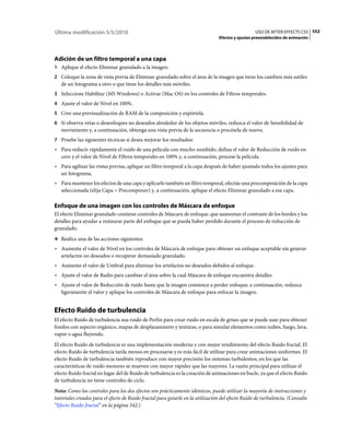 Última modificación 5/5/2010                                                                      USO DE AFTER EFFECTS CS5 552
                                                                                Efectos y ajustes preestablecidos de animación




Adición de un filtro temporal a una capa
1 Aplique el efecto Eliminar granulado a la imagen.
2 Coloque la zona de vista previa de Eliminar granulado sobre el área de la imagen que tiene los cambios más sutiles
   de un fotograma a otro o que tiene los detalles más móviles.
3 Seleccione Habilitar (MS Windows) o Activar (Mac OS) en los controles de Filtros temporales.
4 Ajuste el valor de Nivel en 100%.
5 Cree una previsualización de RAM de la composición y expórtela.
6 Si observa vetas o desenfoques no deseados alrededor de los objetos móviles, reduzca el valor de Sensibilidad de
   movimiento y, a continuación, obtenga una vista previa de la secuencia o procésela de nuevo.
7 Pruebe las siguientes técnicas si desea mejorar los resultados:
• Para reducir rápidamente el ruido de una película con mucho zumbido, defina el valor de Reducción de ruido en
  cero y el valor de Nivel de Filtros temporales en 100% y, a continuación, procese la película.
• Para agilizar las vistas previas, aplique un filtro temporal a la capa después de haber ajustado todos los ajustes para
  un fotograma.
• Para mantener los efectos de una capa y aplicarle también un filtro temporal, efectúe una precomposición de la capa
  seleccionada (elija Capa > Precomponer) y, a continuación, aplique el efecto Eliminar granulado a esa capa.

Enfoque de una imagen con los controles de Máscara de enfoque
El efecto Eliminar granulado contiene controles de Máscara de enfoque, que aumentan el contraste de los bordes y los
detalles para ayudar a restaurar parte del enfoque que se pueda haber perdido durante el proceso de reducción de
granulado.
❖ Realice una de las acciones siguientes:

• Aumente el valor de Nivel en los controles de Máscara de enfoque para obtener un enfoque aceptable sin generar
  artefactos no deseados o recuperar demasiado granulado.
• Aumente el valor de Umbral para eliminar los artefactos no deseados debidos al enfoque.
• Ajuste el valor de Radio para cambiar el área sobre la cual Máscara de enfoque encuentra detalles.
• Ajuste el valor de Reducción de ruido hasta que la imagen comience a perder enfoque; a continuación, reduzca
  ligeramente el valor y aplique los controles de Máscara de enfoque para enfocar la imagen.


Efecto Ruido de turbulencia
El efecto Ruido de turbulencia usa ruido de Perlin para crear ruido en escala de grises que se puede usar para obtener
fondos con aspecto orgánico, mapas de desplazamiento y texturas, o para simular elementos como nubes, fuego, lava,
vapor o agua fluyendo.
El efecto Ruido de turbulencia es una implementación moderna y con mejor rendimiento del efecto Ruido fractal. El
efecto Ruido de turbulencia tarda menos en procesarse y es más fácil de utilizar para crear animaciones uniformes. El
efecto Ruido de turbulencia también reproduce con mayor precisión los sistemas turbulentos, en los que las
características de ruido menores se mueven con mayor rapidez que las mayores. La razón principal para utilizar el
efecto Ruido fractal en lugar del de Ruido de turbulencia es la creación de animaciones en bucle, ya que el efecto Ruido
de turbulencia no tiene controles de ciclo.
Nota: Como los controles para los dos efectos son prácticamente idénticos, puede utilizar la mayoría de instrucciones y
tutoriales creados para el efecto de Ruido fractal para guiarle en la utilización del efecto Ruido de turbulencia. (Consulte
“Efecto Ruido fractal” en la página 542.)
 