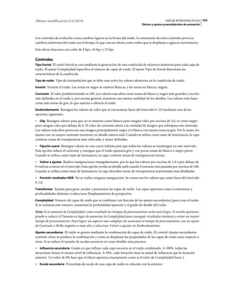 Última modificación 5/5/2010                                                                    USO DE AFTER EFFECTS CS5 553
                                                                              Efectos y ajustes preestablecidos de animación



Los controles de evolución crean cambios ligeros en la forma del ruido. La animación de estos controles provoca
cambios uniformes del ruido con el tiempo, lo que crea un efecto como nubes que se desplazan o agua en movimiento.
Este efecto funciona con color de 8 bpc, 16 bpc y 32 bpc.

Controles
Tipo fractal El ruido fractal se crea mediante la generación de una cuadrícula de números aleatorios para cada capa de
ruido. El ajuste Complejidad especifica el número de capas de ruido. El ajuste Tipo de fractal determina las
características de la cuadrícula.
Tipo de ruido Tipo de interpolación que se debe usar entre los valores aleatorios en la cuadrícula de ruido.

Invertir Invierte el ruido. Las zonas en negro se vuelven blancas, y las zonas en blanco, negras.

Contraste El valor predeterminado es 100. Los valores más altos crean zonas de blanco y negro más grandes y mucho
más definidas en el ruido y, por norma general, muestran una menor sutilidad de los detalles. Los valores más bajos
crean más zonas de gris, lo que suaviza o silencia el ruido.
Desbordamiento Reasigna los valores de color que se encuentran fuera del intervalo 0–1,0 mediante una de las
opciones siguientes:
• Clip Reasigna valores para que no se muestre como blanco puro ningún valor por encima de 1,0, ni como negro
puro ningún valor por debajo de 0. El valor de contraste afecta a la cantidad de imagen que sobrepasa este intervalo.
Los valores más altos provocan una imagen principalmente negra y/o blanca con menos zona en gris. Por lo tanto, los
ajustes con un mayor contraste muestran un detalle menos sutil. Cuando se utiliza como mate de luminancia, la capa
contiene zonas de transparencia más enfocadas y mejor definidas.
• Fijación suave Reasigna valores en una curva infinita para que todos los valores se mantengan en este intervalo.
Esta opción reduce el contraste y consigue que el ruido aparezca gris y con pocas zonas de blanco o negro puros.
Cuando se utiliza como mate de luminancia, la capa contiene zonas de transparencia tenues.
• Volver a ajustar Realiza reasignaciones triangularmente, por lo que los valores por encima de 1,0 o por debajo de
0 vuelven a entrar en el intervalo. Esta opción revela un detalle sutil cuando Contraste está ajustado por encima de 100.
Cuando se utiliza como mate de luminancia, la capa descubre zonas de transparencia texturizadas más detalladas.
• Permitir resultados HDR No se realiza ninguna reasignación. Se conservan los valores que están fuera del intervalo
0-1,0.
Transformar Ajustes para girar, escalar y posicionar las capas de ruido. Las capas aparecen como si estuvieran a
profundidades distintas si selecciona Desplazamiento de perspectiva.
Complejidad Número de capas de ruido que se combinan (en función de los ajustes secundarios) para crear el ruido.
Si se aumenta este número, aumentan la profundidad aparente y el grado de detalle del ruido.
Nota: Si se aumenta la Complejidad, como resultado los tiempos de procesamiento serán más largos. Si resulta oportuno,
pruebe a reducir el Tamaño en lugar de aumentar la Complejidad para conseguir resultados similares y evitar ese mayor
tiempo de procesamiento. Para lograr un aspecto más complejo sin aumentar el tiempo de procesamiento, use un ajuste
de Contraste o Brillo negativo o muy alto y seleccione Volver a ajustar en Desbordamiento.
Ajustes secundarios El ruido se genera mediante la combinación de capas de ruido. El control Ajustes secundarios
controla cómo se produce la combinación y cómo se desplazan las propiedades de las capas de ruido unas respecto a
otras. Si se reduce el tamaño de escalas sucesivas se crean detalles más precisos.
• Influencia secundaria Grado en que influye cada capa sucesiva en el ruido combinado. A 100%, todas las
iteraciones tienen el mismo nivel de influencia. A 50%, cada iteración tiene la mitad de influencia que la iteración
anterior. Un valor de 0% hace que el efecto aparezca exactamente como si el valor de Complejidad fuera 1.
• Escala secundaria Porcentaje de escala de una capa de ruido en relación con la anterior.
 