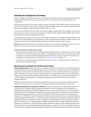 Última modificación 5/5/2010                                                                    USO DE AFTER EFFECTS CS5 50
                                                                                                 Proyectos y composiciones




Unidades de visualización de tiempo
Muchas cantidades en After Effects son puntos en el tiempo o bien espacios de tiempo, incluyendo el tiempo actual,
los puntos de Entrada y Salida de una capa y la duración de las capas, elementos del material del archivo y las
composiciones.
De manera predeterminada, After Effects visualiza el tiempo en código de tiempo SMPTE (Society of Motion Picture
and Television Engineers): horas, minutos, segundos y fotogramas. Puede cambiar a otro sistema de presentación del
tiempo, como fotogramas o película de pies y fotogramas de 16 ó 35 mm.
Las estaciones de trabajo de edición de vídeo suelen utilizar código de tiempo SMPTE que se graba en cinta de vídeo
para referencia. Si va a crear vídeo para sincronizarlo con vídeo que utiliza código de tiempo SMPTE, utilice el estilo
de visualización de código de tiempo predeterminado.
Es posible que desee ver valores de tiempo en formato de pies y fotogramas, si por ejemplo, está preparando un vídeo
para su salida eventual película; o bien, simplemente en números de fotograma si tiene previsto utilizar el vídeo en un
programa de animación como puede ser Flash. El formato que elija sólo se aplica al proyecto actual.
Importante: El cambio del formato de visualización de tiempo no altera la velocidad de fotogramas de los recursos ni la
salida; sólo cambia el modo de numeración de los fotogramas para su visualización en After Effects.

Cambio de unidades de visualización de tiempo
• Para desplazarse por las opciones Base de código de tiempo, Fotogramas y Pies + Fotogramas, presione Ctrl y haga
  clic (Windows) o Comando y haga clic (Mac OS) en la visualización de tiempo actual. La visualización del tiempo
  actual aparece en la parte superior izquierda del panel Línea de tiempo y en la parte inferior de los paneles Capa,
  Composición y Material de archivo. (Consulte “Panel Línea de tiempo” en la página 54.)
• Para cambiar las unidades de presentación del tiempo, seleccione Archivo > Ajustes de proyecto y elija entre las
  opciones de la sección Definir estilo.

Opciones para las unidades de visualización de tiempo
Base de código de tiempo Muestra el tiempo como código de tiempo, para lo cual utiliza la velocidad de fotogramas
que ha especificado como base de código de tiempo. Automático utiliza la velocidad de fotogramas redondeada de la
composición o el elemento del material de archivo. Si un elemento no tiene código de tiempo (como un archivo de
audio), After Effects usa un valor por defecto (30 fps para las versiones inglesa, japonesa y coreana de After Effects, o
25 fps para las versiones francesa, alemana, española e italiana), o el último valor no automático especificado en el
cuadro de diálogo Ajustes del proyecto. También puede especificar que After Effects utilice una velocidad de
fotogramas específica.
Nota: Puede especificar velocidades de fotogramas específicas para mostrar en el menú Base de código de tiempo; sin
embargo, en la mayoría de los casos, deberá mantener la base de código de tiempo establecida en Automático.
Fotograma eliminado frente a Fotograma no eliminado Dos de las combinaciones más utilizadas de los ajustes de
visualización son el código de tiempo de fotograma eliminado de 30 fps y el código de tiempo de fotograma no
eliminado de 30 fps. Cuando la velocidad de fotogramas no es un número entero (como ocurre con la velocidad de
fotograma NTSC de 29,97 fotogramas por segundo) se debe llegar a algún tipo de arreglo para presentar el tiempo. La
presentación del tiempo debe mostrar con precisión el tiempo del reloj (después de una hora, la presentación del
tiempo muestra 1:00:00:00), o bien, la presentación del tiempo se puede numerar de forma continuada (el fotograma
n irá siempre seguido del fotograma n +1, módulo del número de fotogramas por segundo). El código de tiempo del
fotograma eliminado realiza la primera opción; el código de tiempo del fotograma no eliminado realiza la segunda
opción. En caso de que sea un código de tiempo de fotograma eliminado NTSC de 30 fps, se saltan dos números de
fotograma para cada minuto, a excepción de para cada diez minutos. El código de tiempo de fotograma eliminado se
indica de manera convencional separando las unidades de tiempo con punto y coma. El caso más habitual en el que
resulta importante el código de tiempo de fotograma eliminado frente al código de tiempo de fotograma no eliminado
 