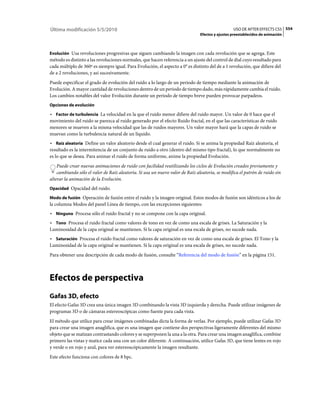 Última modificación 5/5/2010                                                                     USO DE AFTER EFFECTS CS5 554
                                                                               Efectos y ajustes preestablecidos de animación



Evolución Usa revoluciones progresivas que siguen cambiando la imagen con cada revolución que se agrega. Este
método es distinto a las revoluciones normales, que hacen referencia a un ajuste del control de dial cuyo resultado para
cada múltiplo de 360º es siempre igual. Para Evolución, el aspecto a 0° es distinto del de a 1 revolución, que difiere del
de a 2 revoluciones, y así sucesivamente.
Puede especificar el grado de evolución del ruido a lo largo de un periodo de tiempo mediante la animación de
Evolución. A mayor cantidad de revoluciones dentro de un periodo de tiempo dado, más rápidamente cambia el ruido.
Los cambios notables del valor Evolución durante un periodo de tiempo breve pueden provocar parpadeos.
Opciones de evolución

• Factor de turbulencia La velocidad en la que el ruido menor difiere del ruido mayor. Un valor de 0 hace que el
movimiento del ruido se parezca al ruido generado por el efecto Ruido fractal, en el que las características de ruido
menores se mueven a la misma velocidad que las de ruidos mayores. Un valor mayor hará que la capas de ruido se
muevan como la turbulencia natural de un líquido.
• Raíz aleatoria Define un valor aleatorio desde el cual generar el ruido. Si se anima la propiedad Raíz aleatoria, el
resultado es la intermitencia de un conjunto de ruido a otro (dentro del mismo tipo fractal), lo que normalmente no
es lo que se desea. Para animar el ruido de forma uniforme, anime la propiedad Evolución.
    Puede crear nuevas animaciones de ruido con facilidad reutilizando los ciclos de Evolución creados previamente y
    cambiando sólo el valor de Raíz aleatoria. Si usa un nuevo valor de Raíz aleatoria, se modifica el patrón de ruido sin
alterar la animación de la Evolución.
Opacidad Opacidad del ruido.

Modo de fusión Operación de fusión entre el ruido y la imagen original. Estos modos de fusión son idénticos a los de
la columna Modos del panel Línea de tiempo, con las excepciones siguientes:
• Ninguno Procesa sólo el ruido fractal y no se compone con la capa original.
• Tono Procesa el ruido fractal como valores de tono en vez de como una escala de grises. La Saturación y la
Luminosidad de la capa original se mantienen. Si la capa original es una escala de grises, no sucede nada.
• Saturación Procesa el ruido fractal como valores de saturación en vez de como una escala de grises. El Tono y la
Luminosidad de la capa original se mantienen. Si la capa original es una escala de grises, no sucede nada.
Para obtener una descripción de cada modo de fusión, consulte “Referencia del modo de fusión” en la página 151.



Efectos de perspectiva
Gafas 3D, efecto
El efecto Gafas 3D crea una única imagen 3D combinando la vista 3D izquierda y derecha. Puede utilizar imágenes de
programas 3D o de cámaras estereoscópicas como fuente para cada vista.
El método que utilice para crear imágenes combinadas dicta la forma de verlas. Por ejemplo, puede utilizar Gafas 3D
para crear una imagen anaglífica, que es una imagen que contiene dos perspectivas ligeramente diferentes del mismo
objeto que se matizan contrastando colores y se superponen la una a la otra. Para crear una imagen anaglífica, combine
primero las vistas y matice cada una con un color diferente. A continuación, utilice Gafas 3D, que tiene lentes en rojo
y verde o en rojo y azul, para ver estereoscópicamente la imagen resultante.
Este efecto funciona con colores de 8 bpc.
 