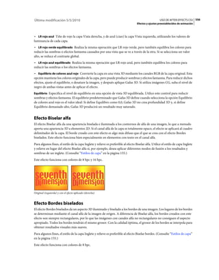 Última modificación 5/5/2010                                                                           USO DE AFTER EFFECTS CS5 556
                                                                                    Efectos y ajustes preestablecidos de animación



• LR rojo azul Tiñe de rojo la capa Vista derecha, y de azul (cian) la capa Vista izquierda, utilizando los valores de
luminancia de cada capa.
• LR rojo verde equilibrado Realiza la misma operación que LR rojo verde, pero también equilibra los colores para
reducir las sombras o efectos fantasma causados por una vista que se ve a través de la otra. Si se selecciona un valor
alto, se reduce el contraste global.
• LR rojo azul equilibrado Realiza la misma operación que LR rojo azul, pero también equilibra los colores para
reducir las sombras o los efectos fantasma.
• Equilibrio de colores azul rojo Convierte la capa en una vista 3D mediante los canales RGB de la capa original. Esta
opción mantiene los colores originales de la capa, pero puede producir sombras y efectos fantasma. Para reducir dichos
efectos, ajuste el equilibrio, o desature la imagen, y después aplique Gafas 3D. Si utiliza imágenes CG, suba el nivel de
negro de ambas vistas antes de aplicar el efecto.
Equilibrio Especifica el nivel de equilibrio en una opción de vista 3D equilibrada. Utilice este control para reducir
sombras y efectos fantasma. El equilibrio predeterminado que Gafas 3D define cuando selecciona la opción Equilibrio
de colores azul rojo es el valor ideal: Si define Equilibro como 0,0, Gafas 3D no crea profundidad 3D y, si define
Equilibrio demasiado alto, Gafas 3D producirá un resultado muy saturado.


Efecto Biselar alfa
El efecto Biselar alfa da una apariencia biselada e iluminada a los contornos de alfa de una imagen, lo que a menudo
aporta una apariencia 3D a elementos 2D. Si el canal alfa de la capa es totalmente opaco, el efecto se aplicará al cuadro
delimitador de la capa. El borde creado con este efecto es algo más difuso que el que se crea con el efecto Bordes
biselados. Este efecto funciona bien especialmente en elementos con texto en el canal alfa.
Para algunos fines, el estilo de la capa Inglete y relieve es preferible al efecto Biselar alfa. Utilice el estilo de capa Inglete
y relieve en lugar del efecto Biselar alfa si, por ejemplo, desea aplicar diferentes modos de fusión a los resaltados y
sombras de un inglete. (Consulte “Estilos de capa” en la página 155.)
Este efecto funciona con colores de 8 bpc y 16 bpc.




Original (izquierda) y con el efecto aplicado (derecha)


Efecto Bordes biselados
El efecto Bordes biselados da un aspecto 3D iluminado y biselado a los bordes de una imagen. Los lugares de los bordes
se determinan mediante el canal alfa de la imagen de origen. A diferencia de Biselar alfa, los bordes creados con este
efecto son siempre rectangulares, por lo que las imágenes con canales alfa no rectangulares no consiguen el aspecto
apropiado. Todos los bordes tendrán el mismo grosor. Con la calidad óptima, el grosor de los bordes se interpola para
obtener resultados visuales más suaves.
Para algunos fines, el estilo de la capa Inglete y relieve es preferible al efecto Biselar bordes. (Consulte “Estilos de capa”
en la página 155.)
Este efecto funciona con colores de 8 bpc.
 