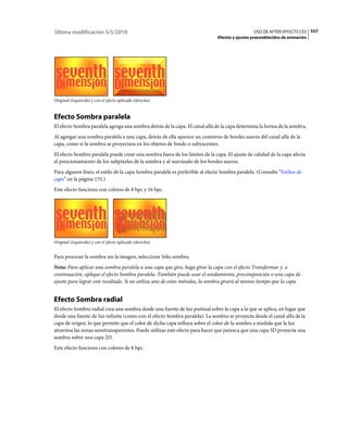 Última modificación 5/5/2010                                                                    USO DE AFTER EFFECTS CS5 557
                                                                              Efectos y ajustes preestablecidos de animación




Original (izquierda) y con el efecto aplicado (derecha)


Efecto Sombra paralela
El efecto Sombra paralela agrega una sombra detrás de la capa. El canal alfa de la capa determina la forma de la sombra.
Al agregar una sombra paralela a una capa, detrás de ella aparece un contorno de bordes suaves del canal alfa de la
capa, como si la sombra se proyectara en los objetos de fondo o subyacentes.
El efecto Sombra paralela puede crear una sombra fuera de los límites de la capa. El ajuste de calidad de la capa afecta
al posicionamiento de los subpíxeles de la sombra y al suavizado de los bordes suaves.
Para algunos fines, el estilo de la capa Sombra paralela es preferible al efecto Sombra paralela. (Consulte “Estilos de
capa” en la página 155.)
Este efecto funciona con colores de 8 bpc y 16 bpc.




Original (izquierda) y con el efecto aplicado (derecha)


Para procesar la sombra sin la imagen, seleccione Sólo sombra.
Nota: Para aplicar una sombra paralela a una capa que gira, haga girar la capa con el efecto Transformar y, a
continuación, aplique el efecto Sombra paralela. También puede usar el anidamiento, precomposición o una capa de
ajuste para lograr este resultado. Si no utiliza uno de estos métodos, la sombra girará al mismo tiempo que la capa.


Efecto Sombra radial
El efecto Sombra radial crea una sombra desde una fuente de luz puntual sobre la capa a la que se aplica, en lugar que
desde una fuente de luz infinita (como con el efecto Sombra paralela). La sombra se proyecta desde el canal alfa de la
capa de origen, lo que permite que el color de dicha capa influya sobre el color de la sombra a medida que la luz
atraviesa las zonas semitransparentes. Puede utilizar este efecto para hacer que parezca que una capa 3D proyecta una
sombra sobre una capa 2D.
Este efecto funciona con colores de 8 bpc.
 