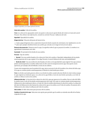 Última modificación 5/5/2010                                                                     USO DE AFTER EFFECTS CS5 558
                                                                               Efectos y ajustes preestablecidos de animación




Original (izquierda) y con el efecto aplicado (derecha)


Color de la sombra Color de la sombra.

Nota: Los colores de la capa pueden omitir esta opción si selecciona la opción Bordes del cristal en el menú del control
Procesar. Para obtener más información, consulte los controles Procesar e Influencia del color.
Opacidad Opacidad de la sombra.

Origen de la luz Ubicación del punto de fuente de luz.

    Copie y pegue fotogramas clave y expresiones de posición desde un punto de control para crear rápidamente con otro
    efecto (por ejemplo, Destello de lente) una sombra que coincida con el origen de la luz de otro efecto.
Distancia de proyección Distancia entre la capa y la superficie sobre la que se proyecta la sombra. La sombra se va
agrandando al aumentarse este valor.
Suavizado El suavizado de los bordes de una sombra.

Procesar Tipo de sombra:

• Normal Crea una sombra basada en los valores de Color de la sombra y Opacidad, independiente de los píxeles
semitransparentes de la capa original. (Si se elige Normal, el control Influencia del color está deshabilitado).
• Borde de cristal Crea una sombra de color basada en el color y en la opacidad de la capa original. Si la capa contiene
píxeles semitransparentes, la sombra utiliza tanto el color como la transparencia de la capa. Esta opción crea la
apariencia, por ejemplo, del sol brillando a través de una vidriera.
Cuanto más transparentes sean los píxeles de la capa, más se acercará el color de la sombra a los colores de dicha capa.
Si la capa no contiene píxeles semitransparentes, el Borde de cristal tendrá poco efecto.
Nota: Los bordes suavizados generan colores en un borde de sombra cuando seleccione Borde de cristal, incluso aunque
la capa original sea totalmente opaca. Los colores de la capa brillan a través de estos bordes suavizados y con Color de
sombra se rellena el centro de la sombra.
Influencia del color La fracción de los valores de color de la capa que aparecen en la sombra. Para un valor del 100%,
la sombra toma el color de los píxeles semitransparentes de la capa. Si la capa no contiene píxeles semitransparentes,
Influencia de color tendrá poco efecto, y el valor de Color de sombra determinará el color de la sombra. La reducción
del valor de Influencia de color fusiona los colores de la capa en la sombra con el Color de sombra. El aumento de la
Influencia de color reduce la influencia de Color de sombra.
Sólo sombra Se debe seleccionar para procesar sólo la sombra.

Cambiar el tamaño de la capa Seleccione esta opción para permitir que la sombra se extienda más allá de los límites
originales de la capa.
 