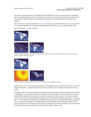 Última modificación 5/5/2010                                                                                       USO DE AFTER EFFECTS CS5 560
                                                                                              Efectos y ajustes preestablecidos de animación



Este efecto crea la apariencia de una coreografía de cartas dividiendo las capas en numerosas cartas y controlando
todos los aspectos geométricos de las cartas mediante una segunda capa. Por ejemplo, Baile de cartas puede simular
una escultura de borde extruido, una muchedumbre haciendo la ola o letras flotando sobre la superficie de un
estanque.
Chris Zwar ofrece un proyecto de ejemplo en su sitio web donde se utiliza el efecto Baile de cartas y una capa de forma
con la operación Repetidor para simular una separación de color de medio tono para cualquier imagen o vídeo.
Este efecto funciona con colores de 8 bpc.




Original (arriba a la izquierda) y con el giro ajustado con los controles de Posición de la cámara (abajo a la izquierda) y los controles de
Posicionar los bordes (abajo a la derecha)




Original (izquierda), Capa de degradación (centro) y con el efecto Baile de cartas aplicado (derecha)


Aplique Baile de cartas a la capa que se debe utilizar para el frontal de las cartas. Para definir la vista, utilice los controles
de giro o de perspectiva, o iguale la perspectiva del efecto de cualquier escena mediante el posicionamiento de los
bordes.
Por ejemplo, seleccione una capa de degradado de escala de grises vertical (negro arriba, blanco abajo) en el menú Capa
de degradación 1 y, a continuación, seleccione Intensidad 1 en el menú Origen de rotación X. Baile de cartas usa la
intensidad de la degradación para animar la rotación de las carta sobre el eje x. Asigna un valor numérico al píxel
central de cada carta de la capa de degradación, basándose en la intensidad del píxel. Blanco puro igual a 1, negro puro
igual a –1 y 50% gris igual a 0. Baile de cartas multiplica después este valor por el Multiplicador de giro X y gira cada
carta en función de esa cantidad. Si el Multiplicador de giro X está definido como 90, las cartas de la fila superior
girarán casi 90º hacia atrás, las cartas de la parte inferior de la fila girarán casi 90º hacia adelante y las cartas de las filas
del medio girarán en menor cantidad. Las cartas del área gris al 50% no girarán nada.
 