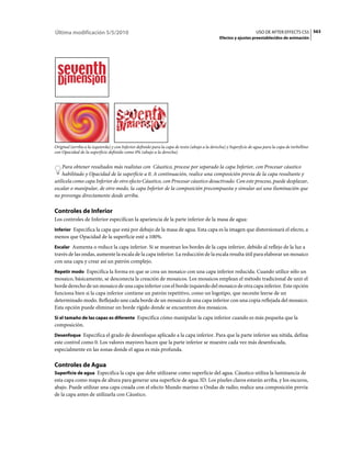 Última modificación 5/5/2010                                                                                        USO DE AFTER EFFECTS CS5 563
                                                                                               Efectos y ajustes preestablecidos de animación




Original (arriba a la izquierda) y con Inferior definido para la capa de texto (abajo a la derecha) y Superficie de agua para la capa de torbellino
con Opacidad de la superficie definido como 0% (abajo a la derecha)


    Para obtener resultados más realistas con Cáustico, procese por separado la capa Inferior, con Procesar cáustico
    habilitado y Opacidad de la superficie a 0. A continuación, realice una composición previa de la capa resultante y
utilícela como capa Inferior de otro efecto Cáustico, con Procesar cáustico desactivado. Con este proceso, puede desplazar,
escalar o manipular, de otro modo, la capa Inferior de la composición precompuesta y simular así una iluminación que
no provenga directamente desde arriba.

Controles de Inferior
Los controles de Inferior especifican la apariencia de la parte inferior de la masa de agua:
Inferior Especifica la capa que está por debajo de la masa de agua. Esta capa es la imagen que distorsionará el efecto, a
menos que Opacidad de la superficie esté a 100%.
Escalar Aumenta o reduce la capa inferior. Si se muestran los bordes de la capa inferior, debido al reflejo de la luz a
través de las ondas, aumente la escala de la capa inferior. La reducción de la escala resulta útil para elaborar un mosaico
con una capa y crear así un patrón complejo.
Repetir modo Especifica la forma en que se crea un mosaico con una capa inferior reducida. Cuando utilice sólo un
mosaico, básicamente, se desconecta la creación de mosaicos. Los mosaicos emplean el método tradicional de unir el
borde derecho de un mosaico de una capa inferior con el borde izquierdo del mosaico de otra capa inferior. Este opción
funciona bien si la capa inferior contiene un patrón repetitivo, como un logotipo, que necesite leerse de un
determinado modo. Reflejado une cada borde de un mosaico de una capa inferior con una copia reflejada del mosaico.
Esta opción puede eliminar un borde rígido donde se encuentren dos mosaicos.
Si el tamaño de las capas es diferente Especifica cómo manipular la capa inferior cuando es más pequeña que la
composición.
Desenfoque Especifica el grado de desenfoque aplicado a la capa inferior. Para que la parte inferior sea nítida, defina
este control como 0. Los valores mayores hacen que la parte inferior se muestre cada vez más desenfocada,
especialmente en las zonas donde el agua es más profunda.

Controles de Agua
Superficie de agua Especifica la capa que debe utilizarse como superficie del agua. Cáustico utiliza la luminancia de
esta capa como mapa de altura para generar una superficie de agua 3D. Los píxeles claros estarán arriba, y los oscuros,
abajo. Puede utilizar una capa creada con el efecto Mundo marino u Ondas de radio; realice una composición previa
de la capa antes de utilizarla con Cáustico.
 