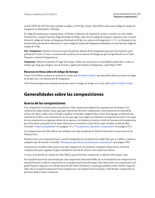 Última modificación 5/5/2010                                                                   USO DE AFTER EFFECTS CS5 51
                                                                                                Proyectos y composiciones



es el de NTSC de 29,97 fps, pero también se aplica a 23,976 fps, (al que After Effects trata como código de tiempo de
fotograma no eliminado) y 59,94 fps.
El código de tiempo para composiciones a 59,94 fps y elementos de material de archivo coincide con el de Adobe
Premiere Pro: cuando la base de código de tiempo es 30 fps, cada valor de código de tiempo se repite dos veces. Cuando
la base de código de tiempo es fotograma eliminado de 60 fps, los números de fotograma 0, 1, 2 y 3 se eliminan en los
mismos sitios que donde se eliminan 0 y 1 para código de tiempo de fotogramas eliminados con una base de código de
tiempo de 30 fps.
Pies + fotogramas Muestra el número de pies de película, además de los fotogramas para pies fraccionarios, para
película de 16 mm y 35 mm. La numeración comienza en el número de fotograma que ha especificado con el valor
Empezar a numerar fotogramas en.
Fotogramas Muestra el número en lugar del tiempo. Utilice este ajuste para su comodidad cuando lleve a cabo un
trabajo que tenga que integrar con un formato o aplicación basado en fotogramas, como Flash o SWF.

Recursos en línea sobre el código de tiempo
Trish y Chris Meyer incluyen un artículo en el sitio web ProVideo Coalition que describe la diferencia entre el código
de tiempo con y sin eliminación de fotogramas.
Chris Pirazzi proporciona información técnica sobre el código de tiempo en su sitio web Lurker's Guide to Video.



Generalidades sobre las composiciones
Acerca de las composiciones
Una composición es el marco para una película. Cada composición dispone de su propia línea de tiempo. Una
composición típica incluye varias capas que representan diversos componentes, como elementos de material de
archivo de vídeo y audio, texto animado y gráficos vectoriales, imágenes fijas y luces. Para agregar un elemento de
material de archivo a una composición, se crea una capa cuyo origen es el elemento de material de archivo. Las capas
de una composición se organizan dentro de un espacio y un tiempo yse montan a través de funciones de transparencia
para determinar qué partes de las capas subyacentes se muestran a través de las capas situadas encima de ellas.
(Consulte “Capas y propiedades” en la página 113 y “Transparencia, opacidad y composición” en la página 375.)
Las composiciones de After Effects son similares a los clips de película en Flash Professional o a una secuencia de
Premiere Pro.
Puede procesar una composición para crear los fotogramas de una película de salida final, que se codifica y exporta a
cualquier tipo de formato. (Consulte “Descripción general de procesamiento y exportación” en la página 706).
Los proyectos sencillos suelen incluir una sola composición; los proyectos complejos suelen incluir cientos de
composiciones para organizar la gran cantidad de material de archivo o los numerosos efectos.
A veces, en la interfaz de usuario de After Effects, para el término composición se utiliza la abreviatura comp.
En el panel Proyecto hay una entrada por cada composición. Haciendo doble clic en la entrada de una composición en
el panel Proyecto se abre la composición en su propio panel Línea de tiempo. Para seleccionar una composición en el
panel Proyecto, haga clic con el botón derecho del ratón (Windows) o mantenga pulsada la tecla Control y haga clic
(Mac OS) en el panel Composición de la composición o en el panel Línea de tiempo y elija Revelar composición en
proyecto desde el menú contextual.
 