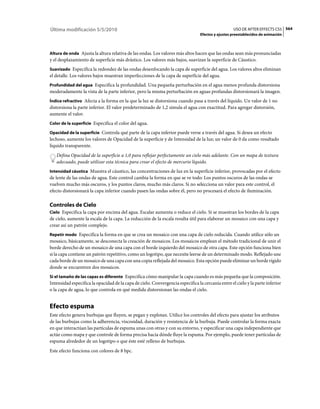 Última modificación 5/5/2010                                                                       USO DE AFTER EFFECTS CS5 564
                                                                                 Efectos y ajustes preestablecidos de animación



Altura de onda Ajusta la altura relativa de las ondas. Los valores más altos hacen que las ondas sean más pronunciadas
y el desplazamiento de superficie más drástico. Los valores más bajos, suavizan la superficie de Cáustico.
Suavizado Especifica la redondez de las ondas desenfocando la capa de superficie del agua. Los valores altos eliminan
el detalle. Los valores bajos muestran imperfecciones de la capa de superficie del agua.
Profundidad del agua Especifica la profundidad. Una pequeña perturbación en el agua menos profunda distorsiona
moderadamente la vista de la parte inferior, pero la misma perturbación en aguas profundas distorsionará la imagen.
Índice refractivo Afecta a la forma en la que la luz se distorsiona cuando pasa a través del líquido. Un valor de 1 no
distorsiona la parte inferior. El valor predeterminado de 1,2 simula el agua con exactitud. Para agregar distorsión,
aumente el valor.
Color de la superficie Especifica el color del agua.

Opacidad de la superficie Controla qué parte de la capa inferior puede verse a través del agua. Si desea un efecto
lechoso, aumente los valores de Opacidad de la superficie y de Intensidad de la luz; un valor de 0 da como resultado
líquido transparente.
   Defina Opacidad de la superficie a 1,0 para reflejar perfectamente un cielo más adelante. Con un mapa de textura
   adecuado, puede utilizar esta técnica para crear el efecto de mercurio líquido.
Intensidad cáustica Muestra el cáustico, las concentraciones de luz en la superficie inferior, provocadas por el efecto
de lente de las ondas de agua. Este control cambia la forma en que se ve todo: Los puntos oscuros de las ondas se
vuelven mucho más oscuros, y los puntos claros, mucho más claros. Si no selecciona un valor para este control, el
efecto distorsionará la capa inferior cuando pasen las ondas sobre él, pero no procesará el efecto de iluminación.

Controles de Cielo
Cielo Especifica la capa por encima del agua. Escalar aumenta o reduce el cielo. Si se muestran los bordes de la capa
de cielo, aumente la escala de la capa. La reducción de la escala resulta útil para elaborar un mosaico con una capa y
crear así un patrón complejo.
Repetir modo Especifica la forma en que se crea un mosaico con una capa de cielo reducida. Cuando utilice sólo un
mosaico, básicamente, se desconecta la creación de mosaicos. Los mosaicos emplean el método tradicional de unir el
borde derecho de un mosaico de una capa con el borde izquierdo del mosaico de otra capa. Este opción funciona bien
si la capa contiene un patrón repetitivo, como un logotipo, que necesite leerse de un determinado modo. Reflejado une
cada borde de un mosaico de una capa con una copia reflejada del mosaico. Esta opción puede eliminar un borde rígido
donde se encuentren dos mosaicos.
Si el tamaño de las capas es diferente Especifica cómo manipular la capa cuando es más pequeña que la composición.
Intensidad especifica la opacidad de la capa de cielo. Convergencia especifica la cercanía entre el cielo y la parte inferior
o la capa de agua, lo que controla en qué medida distorsionan las ondas el cielo.


Efecto espuma
Este efecto genera burbujas que fluyen, se pegan y explotan. Utilice los controles del efecto para ajustar los atributos
de las burbujas como la adherencia, viscosidad, duración y resistencia de la burbuja. Puede controlar la forma exacta
en que interactúan las partículas de espuma unas con otras y con su entorno, y especificar una capa independiente que
actúe como mapa y que controle de forma precisa hacia dónde fluye la espuma. Por ejemplo, puede tener partículas de
espuma alrededor de un logotipo o que éste esté relleno de burbujas.
Este efecto funciona con colores de 8 bpc.
 