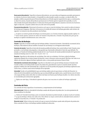 Última modificación 5/5/2010                                                                    USO DE AFTER EFFECTS CS5 566
                                                                              Efectos y ajustes preestablecidos de animación



Zoom punto del productor Especifica si el punto del productor, así como todos sus fotogramas asociados, permanecen
en relación al universo (seleccionado) o a la pantalla (no seleccionada) cuando se acerque o se aleje de ellos. Por
ejemplo, si define una posición para el Punto del productor en el borde superior izquierdo de la capa y, a continuación,
se aleja de la misma, el punto del productor permanecerá en el borde superior izquierdo de la pantalla, si no ha
seleccionado Zoom punto del productor. Si selecciona Zoom punto del productor, el punto se moverá con el universo
según se aleje éste, y el punto acabará más cerca del centro de la pantalla.
Frecuencia de producción Determina la frecuencia con la que se crean las burbujas. Este control no afecta al número
de burbujas por fotograma. Más bien, la frecuencia es la media del número de burbujas generadas cada treintavo de
segundo. Los números más altos producen más burbujas.
   Si aparece un número grande de burbujas en el mismo punto y en el mismo momento, algunas pueden explotar. Si
   desea mucha espuma, aumente los valores de Tamaño X de producción y Tamaño Y de producción, para que las
burbujas no exploten inmediatamente unas contra otras.

Controles de Burbujas
Tamaño Especifica el tamaño medio para las burbujas adultas. Variación de tamaño, Velocidad de crecimiento de las
burbujas y Raíz aleatoria afectan también al tamaño de una burbuja en un fotograma determinado.
Variación de tamaño Especifica el intervalo de tamaños posibles de burbuja. Este control utiliza el valor Tamaño como
promedio y crea burbujas más pequeñas y más grandes que el promedio utilizando el intervalo aquí definido. Por
ejemplo, un Tamaño de burbuja predeterminado de 0,5 y una Variación de tamaño predeterminada de 0,5 generarán
tamaños de burbuja entre 0 y 1 (0,5 –0,5 = 0 y 0,5 + 0,5 = 1).
Duración Especifica la vida máxima de una burbuja. Este valor no es absoluto. Si lo fuera, todas las burbujas
explotarían después de un mismo tiempo de duración, como si chocaran contra una pared. Más bien, este valor es un
objetivo de duración; algunas burbujas explotarán antes, y otras pueden permanecer hasta el final.
Velocidad de crecimiento de las burbujas Especifica la velocidad con la que las burbujas alcanzan el tamaño total.
Cuando se libera una burbuja desde el punto de producción, generalmente se pone en marcha siendo más bien
pequeña. Si define este valor demasiado alto, y especifica un área de producción pequeña, las burbujas explotarán unas
contra otras, y el efecto creará menos burbujas de las esperadas.
Intensidad Incide en la probabilidad de que una burbuja explote antes de que alcance su límite de Duración. La
reducción de la Intensidad de una burbuja hace que sea más probable que explote antes, cuando fuerzas como el viento
o los mapas de flujo actúen sobre ella. Los valores más bajos son buenos para burbujas de jabón. Los valores más altos
se recomiendan para animaciones agrupadas.
   Defina este valor bajo y Velocidad de explosión alto para crear reacciones en cadena de burbujas explotando.



Controles de Física
Los controles de Física especifican el movimiento y comportamiento de las burbujas:
Velocidad inicial Define la velocidad de la burbuja cuando sale del punto de producción. Los otros parámetros de
Física modifican la velocidad.
  Valores de Velocidad inicial bajos, junto con tamaño del productor predeterminado, no afectan mucho al resultado,
  ya que las burbujas rebotan unas sobre otras. Para obtener un mayor control sobre la velocidad inicial, aumente el
Tamaño X de producción y el Tamaño Y de producción.
Dirección inicial Define la dirección inicial en la que se mueven las burbujas cuando salen del punto de producción.
Otros controles de Física o de burbujas también modifican la dirección.
 