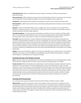 Última modificación 5/5/2010                                                                     USO DE AFTER EFFECTS CS5 567
                                                                               Efectos y ajustes preestablecidos de animación



Velocidad del viento Define la velocidad del viento que empuja a las burbujas en la dirección especificada en
Dirección del viento.
Dirección del viento Define la dirección en la que se hacen volar las burbujas. Anime este control para crear efectos de
viento turbulentos. El viento modifica las burbujas si el valor de Velocidad del viento es superior a 0.
Turbulencias Aplica pequeñas fuerzas aleatorias a las burbujas, lo que hace que se comporten de forma caótica.

Nivel de temblor Cambia aleatoriamente la forma de las burbujas desde perfectamente redondas a una forma elíptica
más natural.
Repulsión Controla si las burbujas rebotan entre sí, se pegan unas a otras o se atraviesan. Con un valor de 0, las
burbujas no colisionan; pasan unas a través de otras. Cuanto mayor sea el valor Rechazo, más probable será que las
burbujas interactúen entre ellas cuando colisionen.
Velocidad de explosión Controla cómo afectan las burbujas que explotan a las otras. Cuando una burbuja explota,
afecta a otras burbujas que estén alrededor, lo que crea un hueco que pueden rellenar otras burbujas, empujando o
haciendo estallar a otras. Cuanto mayor sea el valor, más afectarán las burbujas que explotan al resto.
Viscosidad Especifica el intervalo en el que se deceleran las burbujas después de salir del punto de producción y
controla la velocidad del flujo de burbujas. Un valor de Viscosidad alto crea resistencia cuando las burbujas se alejan
del punto de producción, lo que provoca que éstas vayan más despacio. Si el valor de Viscosidad es suficientemente
alto, las burbujas se detienen. Cuanto más gruesa sea la sustancia, más alta será la Viscosidad. Por ejemplo, si desea
crear un efecto de burbujas que viajan a través de aceite, defina una Viscosidad bastante alta, para que las burbujas
encuentren resistencia en su desplazamiento. Para crear el efecto de burbujas flotando en el aire, defina una Viscosidad
bastante baja.
Pegajoso Provoca que la burbujas se aglomeren y las hace más vulnerables a otros controles Físicos como Dirección
del viento. Cuanto mayor sea el valor Pegajoso, más probable será que las burbujas formarán grupos y se pegarán.
Utilice Pegajoso y Viscosidad para crear un grupo de burbujas.

Controles de Zoom y de Tamaño universal
Zoom Aumenta y reduce la vista alrededor del centro del universo de burbujas. Para crear burbujas grandes, aumente
el valor de Zoom en lugar del valor de Tamaño, ya que los tamaños de burbuja grandes son inestables.
Tamaño universal Define los límites del universo de burbujas. Cuando las burbujas abandonen totalmente el universo,
explotarán y se irán para siempre. De forma predeterminada, el universo tiene el tamaño de la capa. Los valores
mayores de 1 crean un universo que se estira más allá de los bordes de la capa. Utilice valores más altos para hacer que
las burbujas fluyan al interior desde fuera de la pantalla o para poder ampliar la vista y traerlas de vuelta a la imagen.
El uso de un valor menor de 1 recorta las burbujas antes de que alcancen el borde de la capa. Por ejemplo, si desea
confinar burbujas en una zona determinada, por ejemplo, dentro de una forma de la máscara, defina un Tamaño
universal un poco más grande que el tamaño de la máscara para eliminar todas las burbujas extra y acelerar el
procesamiento.

Controles de Procesamiento
Los controles de Procesamiento especifican la apariencia de las burbujas, incluidos su textura y reflejo:
Modo de fusión Especifica la transparencia relativa de las burbujas cuando se entrecruzan. Transparente fusiona
suavemente las burbujas, lo que permite ver unas a través de las otras. Los sólidos anteriores arriba hace que parezca
que las burbujas más recientes estén por debajo de las más antiguas y elimina la transparencia. Utilice este ajuste para
simular que las burbujas se dirigen hacia usted. Los sólidos nuevos arriba hace que parezca que las burbujas más
recientes estén encima de las más antiguas y también elimina la transparencia. Utilice este ajuste para simular que las
burbujas fluyen hacia abajo.
 