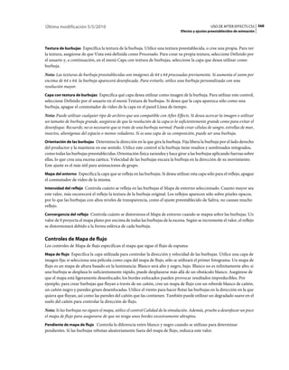 Última modificación 5/5/2010                                                                      USO DE AFTER EFFECTS CS5 568
                                                                                Efectos y ajustes preestablecidos de animación



Textura de burbujas Especifica la textura de la burbuja. Utilice una textura preestablecida, o cree una propia. Para ver
la textura, asegúrese de que Vista está definida como Procesado. Para crear su propia textura, seleccione Definido por
el usuario y, a continuación, en el menú Capa con textura de burbujas, seleccione la capa que desea utilizar como
burbuja.
Nota: Las texturas de burbuja preestablecidas son imágenes de 64 x 64 procesadas previamente. Si aumenta el zoom por
encima de 64 x 64, la burbuja aparecerá desenfocada. Para evitarlo, utilice una burbuja personalizada con una
resolución mayor.
Capa con textura de burbujas Especifica qué capa desea utilizar como imagen de la burbuja. Para utilizar este control,
seleccione Definido por el usuario en el menú Textura de burbujas. Si desea que la capa aparezca sólo como una
burbuja, apague el conmutador de vídeo de la capa en el panel Línea de tiempo.
Nota: Puede utilizar cualquier tipo de archivo que sea compatible con After Effects. Si desea acercar la imagen o utilizar
un tamaño de burbuja grande, asegúrese de que la resolución de la capa es lo suficientemente grande como para evitar el
desenfoque. Recuerde, no es necesario que se trate de una burbuja normal. Puede crear células de sangre, estrellas de mar,
insectos, alienígenas del espacio o monos voladores. Si es una capa de su composición, puede ser una burbuja.
Orientación de las burbujas Determina la dirección en la que gira la burbuja. Fija libera la burbuja por el lado derecho
del productor y la mantiene en ese sentido. Utilice este control si la burbuja tiene resaltos y sombreados integrados,
como todas las burbujas preestablecidas. Orientación física zarandea y hace girar a las burbujas aplicando fuerzas sobre
ellas, lo que crea una escena caótica. Velocidad de las burbujas encara la burbuja en la dirección de su movimiento.
Este ajuste es el más útil para animaciones de grupo.
Mapa del entorno Especifica la capa que se refleja en las burbujas. Si desea utilizar esta capa sólo para el reflejo, apague
el conmutador de vídeo de la misma.
Intensidad del reflejo Controla cuánto se refleja en las burbujas el Mapa de entorno seleccionado. Cuanto mayor sea
este valor, más oscurecerá el reflejo la textura de la burbuja original. Los reflejos aparecen sólo sobre píxeles opacos,
por lo que las burbujas con altos niveles de transparencia, como el ajuste preestablecido de Saliva, no causan mucho
reflejo.
Convergencia del reflejo Controla cuánto se distorsiona el Mapa de entorno cuando se mapea sobre las burbujas. Un
valor de 0 proyecta el mapa plano por encima de todas las burbujas de la escena. Según se incremente el valor, el reflejo
se distorsionará debido a la forma esférica de cada burbuja.

Controles de Mapa de flujo
Los controles de Mapa de flujo especifican el mapa que sigue el flujo de espuma:
Mapa de flujo Especifica la capa utilizada para controlar la dirección y velocidad de las burbujas. Utilice una capa de
imagen fija; si selecciona una película como capa del mapa de flujo, sólo se utilizará el primer fotograma. Un mapa de
flujo es un mapa de altura basado en la luminancia: Blanco será alto y negro, bajo. Blanco no es infinitamente alto; si
una burbuja se desplaza lo suficientemente rápido, puede desplazarse más allá de un obstáculo blanco. Asegúrese de
que el mapa está ligeramente desenfocado; los bordes enfocados pueden provocar resultados impredecibles. Por
ejemplo, para crear burbujas que fluyan a través de un cañón, cree un mapa de flujo con un reborde blanco de cañón,
un cañón negro y paredes grises desenfocadas. Utilice el viento para hacer flotar las burbujas en la dirección en la que
quiera que fluyan, así como las paredes del cañón que las contienen. También puede utilizar un degradado suave en el
suelo del cañón para controlar la dirección de flujo.
Nota: Si las burbujas no siguen el mapa, utilice el control Calidad de la simulación. Además, pruebe a desenfocar un poco
el mapa de flujo para asegurarse de que no tenga unos bordes excesivamente abruptos.
Pendiente de mapa de flujo Controla la diferencia entre blanco y negro cuando se utilizan para determinar
pendientes. Si las burbujas rebotan aleatoriamente fuera del mapa de flujo, reduzca este valor.
 