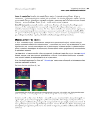 Última modificación 5/5/2010                                                                                    USO DE AFTER EFFECTS CS5 569
                                                                                            Efectos y ajustes preestablecidos de animación



Ajustes de mapa de flujo Especifica si el mapa de flujo es relativo a la capa o al universo. El mapa de flujo se
redimensiona a sí mismo para encajar en cualquier sitio especificado. Este control es útil si quiere ampliar el universo
pero el mapa de flujo está designado por una capa determinada, o cuando desee que las burbujas comiencen fuera del
fotograma y se vean afectadas por el mapa de flujo a medida que entren en el fotograma.
Calidad de la simulación Aumenta la precisión y, por lo tanto, el realismo de la simulación. Sin embargo, cuanto
mayor sea el valor, más tiempo tardará en procesarse la composición. Normal, generalmente, produce buenos
resultados y tarda menos tiempo en procesarse. Alta ofrece mejores resultados, pero tarda más tiempo en procesarse.
Intensa incrementa el tiempo de procesamiento, pero genera comportamientos de burbuja más predecibles. Utilice
esta opción si las burbujas no siguen el mapa de flujo. A menudo, soluciona problemas de comportamiento errático
que pueden producir burbujas pequeñas, velocidades de burbuja altas y pendientes pronunciadas.


Efecto Animador de objetos
El efecto Animador de objetos le permite animar por separado un gran número de objetos similares como, por
ejemplo, un enjambre de abejas o una tormenta de nieve. Utilice el Cañón para crear un flujo de objetos desde un punto
específico de la capa, o utilice Cuadrícula para crear un plano de objetos. Explosión de capas y Explosión de objetos
pueden crear nuevos objetos a partir de capas u objetos existentes. En una misma capa, puede utilizar una combinación
de generadores de objetos.
David Van Brink incluye un tutorial de vídeo y un proyecto de ejemplo que se puede descargar en el sitio web omino,
donde se muestran varias operaciones que se pueden llevar a cabo con el efecto Animación del objeto, incluyendo
cómo utilizar el mapeado de propiedades efímeras de fricción cinética.
Brian Peterson ofrece un tutorial en el sitio web Videomaker que muestra cómo utilizar el efecto Animación del objeto
para crear una bandada de pájaros.
Este efecto funciona con colores de 8 bpc.




Objetos disparados desde la capa de la nave espacial (arriba a la izquierda), caracteres de texto utilizados como objetos disparados con una
pistola de rayos (abajo a la izquierda) y Explosión de capas utilizada en la capa de la nave espacial (abajo a la derecha)


Comience creando un flujo o plano de objetos, o explotando una capa existente en objetos. Cuando disponga de una
capa de objetos, puede controlar sus propiedades, tales como la velocidad, el tamaño y el color. Puede sustituir los
objetos de puntos predeterminados por imágenes de una capa existente para, por ejemplo, crear toda una tormenta de
nieve a partir de la capa de un solo copo. También puede utilizar caracteres de texto como objetos. Por ejemplo, puede
lanzar palabras por la pantalla o puede crear un mar de texto en el que unas pocas letras cambien de color mostrando
un mensaje.
 