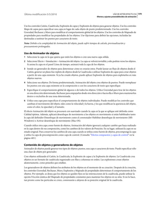 Última modificación 5/5/2010                                                                    USO DE AFTER EFFECTS CS5 570
                                                                              Efectos y ajustes preestablecidos de animación



Use los controles Cañón, Cuadrícula, Explosión de capas y Explosión de objetos para generar objetos. Use los controles
Mapa de capas para especificar una capa en lugar de cada objeto de punto predeterminado. Use los controles
Gravedad, Rechazar y Muro para modificar el comportamiento global de los objetos. Use los controles de Mapeado de
propiedades para modificar las propiedades de los objetos. Use Opciones para definir las opciones, incluidas las
destinadas a sustituir los puntos por caracteres de texto.
Nota: Debido a la complejidad de Animación del objeto, puede sufrir tiempos de calculo, previsualización y
procesamiento prolongados.

Uso de Animador de objetos
1 Seleccione la capa en la que quiera que estén los objetos o cree una nueva capa sólida.
2 Seleccione Efecto > Simulación > Animación del objeto. La capa se volverá invisible y sólo podrán verse los objetos.
   Si anima la capa en el panel Línea de tiempo, animará toda la capa de los objetos.
3 Instale un generador de objetos para determinar cómo se crearán estos. Puede lanzar un flujo de objetos desde el
   Cañón, generar un plano liso repleto de objetos desde la Cuadrícula o utilizar Explosión de capas para crear objetos
   a partir de una capa existente. Si ya ha creado objetos, puede aplicar Explosión de objetos para explotarlos en más
   objetos nuevos.
4 Seleccione sus objetos. De forma predeterminada, Animación del objeto crea objetos de puntos. Puede reemplazar
   los puntos con una capa existente en la composición o con los caracteres de texto que especifique.
5 Especifique el comportamiento global de algunos o de todos los objetos. Utilice Gravedad para tirar de los objetos
   en una dirección determinada, Rechazar para empujarlos desde otra dirección o hacia ella o Muro para mantenerlos
   dentro o excluirlos de una zona determinada.
6 Utilice una capa para especificar el comportamiento de objetos individuales. Puede modificar los controles que
   cambian el movimiento del objeto, tales como la velocidad y la fuerza, y los que modifican la apariencia del objeto,
   como el color, la opacidad y el tamaño.
El efecto Animación del objeto se procesará con suavizado cuando la capa en la que se aplique esté definida como
Calidad óptima. Además, aplicará desenfoque de movimiento a los objetos en movimiento si están habilitados tanto
la capa del definidor Desenfoque de movimiento como el conmutador Habilitar desenfoque de movimiento (MS
Windows) o Activar desenfoque de movimiento (Mac OS).
Cuando utilice otra capa como fuente de objetos, Animación del objeto ignorará cualquier cambio que haya realizado
en la capa dentro de esa composición, como los cambios de los valores de Posición. En su lugar, utilizará la capa en su
estado original. Para conservar los cambios de una capa cuando se utiliza como fuente de objetos, precomponga la capa
y utilice la capa de precomposición como capa de control. (Consulte “Efectos compuestos y capas de control” en la
página 403.)

Contenido de objetos y generadores de objetos
Animador de objetos puede generar tres tipos de objetos: puntos, una capa o caracteres de texto. Puede especificar sólo
una clase de objeto por generador.
Cree objetos utilizando el Cañón, la Cuadrícula, la Explosión de capas y la Explosión de objetos. La Cuadrícula crea
objetos en un formato de cuadrícula organizado con filas y columnas en orden. Las explosiones crean objetos
aleatoriamente, como petardos que estallan.
Los generadores de objetos definen los atributos de los objetos en el momento de su creación. Después de la creación,
los controles Gravedad, Rechazar, Muro, Explosión y Mapeado de propiedades determinan el comportamiento de los
objetos. Por ejemplo, se desea que los objetos se queden fijos en las intersecciones de la cuadrícula, puede utilizar la
opción Fricción estática del Mapeado de propiedades constantes para mantener los objetos en su sitio. Si no lo hace,
tan pronto como las partículas se creen, comenzarán a alejarse de su posición original de la cuadrícula.
 