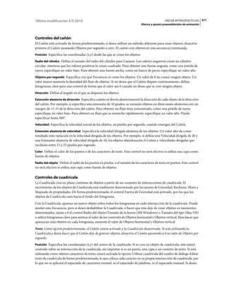 Última modificación 5/5/2010                                                                      USO DE AFTER EFFECTS CS5 571
                                                                                Efectos y ajustes preestablecidos de animación




Controles del cañón
El Cañón está activado de forma predeterminado; si desea utilizar un método diferente para crear objetos, desactive
primero el Cañón ajustando Objetos por segundo a cero. El cañón crea objetos en una secuencia continuada.
Posición Especifica las coordenadas (x,y) desde las que se crean los objetos.

Radio del cilindro Define el tamaño del radio del cilindro para Cannon. Los valores negativos crean un cilindro
circular, mientras que los valores positivos lo crean cuadrado. Para obtener una fuente angosta, como una pistola de
rayos, especifique un valor bajo. Para obtener una fuente ancha, como un banco de peces, especifique un valor alto.
Objetos por segundo Especifica con qué frecuencia se crean los objetos. Un valor de 0 no creará ningún objeto. Un
valor mayor aumenta la densidad del flujo de objetos. Si no desea que el Cañón dispare continuamente, defina
fotogramas clave para este control de forma que el valor sea 0 cuando no desee que se cree ningún objeto.
Dirección Define el ángulo en el que se disparan los objetos.

Extensión aleatoria de dirección Especifica cuánto se desvía aleatoriamente la dirección de cada objeto de la dirección
del cañón. Por ejemplo, si especifica una extensión de 10 grados, se rociarán objetos en direcciones aleatorias con un
margen de +/–5º de la dirección del cañón. Para obtener un flujo muy concentrado, como una pistola de rayos,
especifique un valor bajo. Para obtener un flujo que se ensanche rápidamente, especifique un valor alto. Puede
especificar hasta 360°.
Velocidad Especifica la velocidad inicial de los objetos, en píxeles por segundo, cuando emergen del Cañón.

Extensión aleatoria de velocidad Especifica la velocidad dirigida aleatoria de los objetos. Un valor alto da como
resultado más variación en la velocidad dirigida de los objetos. Por ejemplo, si define una Velocidad dirigida de 20 y
una Extensión aleatoria de velocidad dirigida de 10, los objetos abandonarán el Cañón a velocidades dirigidas que
oscilarán entre 15 y 25 píxeles por segundo.
Color Define el color de los puntos o de los caracteres de texto. Este control no será efectivo si utiliza una capa como
fuente de objetos.
Radio del objeto Define el radio de los puntos en píxeles, o el tamaño de los caracteres de texto en puntos. Este control
no será efectivo si utiliza una capa como fuente de objetos.

Controles de cuadrícula
La Cuadrícula crea un plano continuo de objetos a partir de un conjunto de intersecciones de cuadrícula. El
movimiento de los objetos de Cuadrícula está totalmente determinado por los ajustes de Gravedad, Rechazar, Muro y
Mapeado de propiedades. De forma predeterminada, el control Fuerza de Gravedad está activado, por los que los
objetos de Cuadrícula caen hacia el fondo del fotograma.
Con la Cuadrícula, aparece un nuevo objeto sobre todos los fotogramas en cada intersección de la cuadrícula. Puede
ajustar esta frecuencia, pero si desea deshabilitar la Cuadrícula, o hacer que ésta deje de crear objetos en momentos
determinados, ajuste a 0 el control Radio del objeto/Tamaño de la fuente (MS Windows) o Tamaño del tipo (Mac OS)
o utilice fotogramas clave para animar el valor de los controles de Objetos horizontal y Objetos vertical. Para hacer que
aparezcan más objetos en cada fotograma, aumente el valor de Objetos horizontal y Objetos vertical.
Nota: Como opción predeterminada, el Cañón estará activado y la Cuadrícula desactivada. Si está utilizando la
Cuadrícula y desea hacer que el Cañón deje de generar objetos, desactive el Cañón ajustando a 0 su valor de Objetos por
segundo.
Posición Especifica las coordenadas (x,y) del centro de la cuadrícula. Si se crea un objeto de cuadrícula, éste estará
centrado sobre su intersección de la cuadrícula, sin importar si es un punto, una capa o un carácter de texto. Si está
utilizando como objetos caracteres de texto, estará activada la opción Utilizar cuadrícula del cuadro de diálogo Editar
texto de cuadrícula de forma predeterminada, lo que coloca cada carácter en su propia intersección de cuadrícula, por
lo que no se aplicará el espaciado de caracteres normal, ni el espaciado de palabras, ni el espaciado manual. Si desea
 