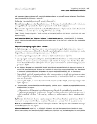 Última modificación 5/5/2010                                                                     USO DE AFTER EFFECTS CS5 572
                                                                               Efectos y ajustes preestablecidos de animación



que aparezcan caracteres de texto en la posición de la cuadrícula con un espaciado normal, utilice una alineación de
texto distinta de la opción Utilizar cuadrícula.
Ancho, Alto Especifica las dimensiones de la cuadrícula, en píxeles.

Objetos horizontal, Objetos vertical Especifican el número de objetos que desea distribuir horizontal y verticalmente
a lo largo del área de la cuadrícula. Los objetos se generan sólo cuando el valor es 1 o más.
Nota: Si no están disponibles los controles de Ancho, Alto, Objetos horizontal y Objetos vertical, se habrá desactivado la
opción Utilizar cuadrícula en el cuadro de diálogo Editar texto de cuadrícula.
Color Define el color de los puntos o de los caracteres de texto. Este control no será efectivo si utiliza una capa como
fuente de objetos.
Radio del objeto/Tamaño de la fuente (MS Windows) o Tamaño del tipo (Mac OS) Define el radio de los puntos en
píxeles, o el tamaño de los caracteres de texto en puntos. Este control no será efectivo si utiliza una capa como fuente
de objetos.

Explosión de capas y explosión de objetos
La Explosión de capas hace explotar una capa en nuevos objetos, mientras que la Explosión de objetos explota un
objeto en otros objetos nuevos. Además de los efectos de explosión, las explosiones también son prácticas para simular
fuegos artificiales o para aumentar rápidamente el número de objetos.
Las directrices siguientes pueden ayudarle a controlar los objetos resultantes de una explosión:
• Una capa explota una vez por cada fotograma. De forma predeterminada, esto crea un cortina continua de objetos
  mientras dure la composición. Se desea iniciar o detener la explosión de una capa, anime el control Radio de los
  nuevos objetos mediante el uso de fotogramas clave para que su valor sea cero en los momentos en los que no quiera
  que se creen objetos.
• Si el origen de la capa es una composición anidada, puede definir valores diferentes de Opacidad o de Puntos de
  entrada o de salida para las capas de dentro de la composición anidada para hacer transparente la capa de explosión
  en momentos diferentes. Explosión de capas no crea objetos en los lugares donde la capa sea transparente.
• Para cambiar la posición de la capa de explosión, realice una composición previa de la capa con su nueva posición
  (utilice la opción Mover todos los atributos a la nueva composición) y, a continuación, utilice la capa precompuesta
  como capa de explosión.
• Cuándo explote objetos, los nuevos objetos heredarán la posición, velocidad dirigida, opacidad, escala y giro de los
  objetos originales.
• Cuando explotan capas u objetos, los controles Gravedad, Rechazar, Muro y Mapeado de propiedades determinan
  el movimiento de los objetos.
      Algunas opciones de Mapeado de propiedades constantes y Mapeado de propiedades efímeras pueden crear
      explosiones más realistas. Por ejemplo, cambie Opacidad para hacer que los objetos resultantes desaparezcan, o
   cambie los canales de color Rojo, Verde y Azul para que los objetos resultantes cambien de color cuando parezcan
   enfriarse.
Explotar capa (Sólo Explosión de capas) Especifica la capa que desea explotar. Para hacer que desaparezca el vídeo en
el momento en que aparezcan los objetos, desactive el vídeo de la capa o recorte el Punto de salida de la misma.
Radio de los nuevos objetos Especifica el radio de los objetos resultantes de la explosión. Este valor debe se menor que
el radio del objeto o de la capa original.
Velocidad de dispersión Especifica, en píxeles por segundo, la velocidad máxima del intervalo dentro del cual la
Animación del objeto varía la velocidad dirigida de los objetos resultantes. Los valores altos producen una explosión
 