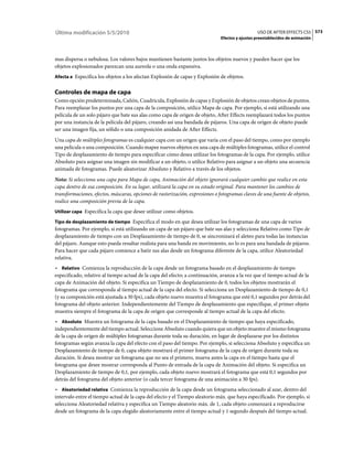 Última modificación 5/5/2010                                                                    USO DE AFTER EFFECTS CS5 573
                                                                              Efectos y ajustes preestablecidos de animación



mas dispersa o nebulosa. Los valores bajos mantienen bastante juntos los objetos nuevos y pueden hacer que los
objetos explosionados parezcan una aureola o una onda expansiva.
Afecta a Especifica los objetos a los afectan Explosión de capas y Explosión de objetos.


Controles de mapa de capa
Como opción predeterminada, Cañón, Cuadrícula, Explosión de capas y Explosión de objetos crean objetos de puntos.
Para reemplazar los puntos por una capa de la composición, utilice Mapa de capa. Por ejemplo, si está utilizando una
película de un solo pájaro que bate sus alas como capa de origen de objeto, After Effects reemplazará todos los puntos
por una instancia de la película del pájaro, creando así una bandada de pájaros. Una capa de origen de objeto puede
ser una imagen fija, un sólido o una composición anidada de After Effects.
Una capa de múltiples fotogramas es cualquier capa con un origen que varía con el paso del tiempo, como por ejemplo
una película o una composición. Cuando mapee nuevos objetos en una capa de múltiples fotogramas, utilice el control
Tipo de desplazamiento de tiempo para especificar cómo desea utilizar los fotogramas de la capa. Por ejemplo, utilice
Absoluto para asignar una imagen sin modificar a un objeto, o utilice Relativo para asignar a un objeto una secuencia
animada de fotogramas. Puede aleatorizar Absoluto y Relativo a través de los objetos.
Nota: Si selecciona una capa para Mapa de capa, Animación del objeto ignorará cualquier cambio que realice en esta
capa dentro de esa composición. En su lugar, utilizará la capa en su estado original. Para mantener los cambios de
transformaciones, efectos, máscaras, opciones de rasterización, expresiones o fotogramas claves de una fuente de objetos,
realice una composición previa de la capa.
Utilizar capa Especifica la capa que desee utilizar como objetos.

Tipo de desplazamiento de tiempo Especifica el modo en que desea utilizar los fotogramas de una capa de varios
fotogramas. Por ejemplo, si está utilizando un capa de un pájaro que bate sus alas y selecciona Relativo como Tipo de
desplazamiento de tiempo con un Desplazamiento de tiempo de 0, se sincronizará el aleteo para todas las instancias
del pájaro. Aunque esto pueda resultar realista para una banda en movimiento, no lo es para una bandada de pájaros.
Para hacer que cada pájaro comience a batir sus alas desde un fotograma diferente de la capa, utilice Aleatoriedad
relativa.
• Relativo Comienza la reproducción de la capa desde un fotograma basado en el desplazamiento de tiempo
especificado, relativo al tiempo actual de la capa del efecto; a continuación, avanza a la vez que el tiempo actual de la
capa de Animación del objeto. Si especifica un Tiempo de desplazamiento de 0, todos los objetos mostrarán el
fotograma que corresponda al tiempo actual de la capa del efecto. Si selecciona un Desplazamiento de tiempo de 0,1
(y su composición está ajustada a 30 fps), cada objeto nuevo muestra el fotograma que esté 0,1 segundos por detrás del
fotograma del objeto anterior. Independientemente del Tiempo de desplazamiento que especifique, el primer objeto
muestra siempre el fotograma de la capa de origen que corresponde al tiempo actual de la capa del efecto.
• Absoluto Muestra un fotograma de la capa basado en el Desplazamiento de tiempo que haya especificado,
independientemente del tiempo actual. Seleccione Absoluto cuando quiera que un objeto muestre el mismo fotograma
de la capa de origen de múltiples fotogramas durante toda su duración, en lugar de desplazarse por los distintos
fotogramas según avanza la capa del efecto con el paso del tiempo. Por ejemplo, si selecciona Absoluto y especifica un
Desplazamiento de tiempo de 0, capa objeto mostrará el primer fotograma de la capa de origen durante toda su
duración. Si desea mostrar un fotograma que no sea el primero, mueva antes la capa en el tiempo hasta que el
fotograma que desee mostrar corresponda al Punto de entrada de la capa de Animación del objeto. Si especifica un
Desplazamiento de tiempo de 0,1, por ejemplo, cada objeto nuevo mostrará el fotograma que está 0,1 segundos por
detrás del fotograma del objeto anterior (o cada tercer fotograma de una animación a 30 fps).
• Aleatoriedad relativa Comienza la reproducción de la capa desde un fotograma seleccionado al azar, dentro del
intervalo entre el tiempo actual de la capa del efecto y el Tiempo aleatorio máx. que haya especificado. Por ejemplo, si
selecciona Aleatoriedad relativa y especifica un Tiempo aleatorio máx. de 1, cada objeto comenzará a reproducirse
desde un fotograma de la capa elegido aleatoriamente entre el tiempo actual y 1 segundo después del tiempo actual.
 