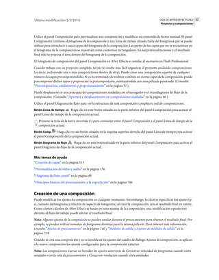 Última modificación 5/5/2010                                                                   USO DE AFTER EFFECTS CS5 52
                                                                                                Proyectos y composiciones



Utilice el panel Composición para previsualizar una composición y modificar su contenido de forma manual. El panel
Composición contiene el fotograma de la composición y una zona de trabajo situada fuera del fotograma que se puede
utilizar para introducir o sacar capas del fotograma de la composición. Las partes de las capas que no se encuentran en
el fotograma de la composición se muestran como contornos rectangulares. En las previsualizaciones y el resultado
final sólo se procesa el área dentro del fotograma de la composición.
El fotograma de composición del panel Composición en After Effects es similar al escenario en Flash Professional.
Cuando trabaje con un proyecto complejo, tal vez le resulte más fácil organizar el proyecto anidando composiciones
(es decir, incluyendo una o más composiciones dentro de otra). Puede crear una composición a partir de cualquier
número de capas precomponiéndolas. Si ya ha terminado de realizar cambios en ciertas capas de la composición, puede
precomponer dichas capas y preprocesar la precomposición, sustituyéndola con una película procesada. (Consulte
“Precomposición, anidamiento y preprocesamiento” en la página 57.)
Puede desplazarse en una jerarquía de composiciones anidadas con el navegador y el minidiagrama de flujo de la
composición. (Consulte “Apertura y desplazamiento en composiciones anidadas” en la página 60.)
Utilice el panel Diagrama de flujo para ver la estructura de una composición compleja o red de composiciones.
Botón Línea de tiempo      Haga clic en este botón situado en la parte inferior del panel Composición para activar el
panel Línea de tiempo de la composición actual.
   Presione la tecla de la barra invertida () para conmutar entre el panel Composición y el panel Línea de tiempo de la
   composición actual.
Botón Comp.     Haga clic en este botón situado en la esquina superior derecha del panel Línea de tiempo para activar
el panel Composición de la composición actual.
Botón Diagrama de flujo      Haga clic en este botón situado en la parte inferior del panel Composición para activar el
panel Diagrama de flujo de la composición actual.


Más temas de ayuda
“Creación de capas” en la página 113
“Previsualización de vídeo y audio” en la página 176
“Diagrama de flujo, panel” en la página 49
“Principios básicos del procesamiento y la exportación” en la página 706


Creación de una composición
Puede modificar los ajustes de composición en cualquier momento. Sin embargo, lo ideal es especificar los ajustes (p.
ej., tamaño de fotograma y relación de aspecto de fotograma) al crear la composición, con el resultado final en mente.
Como ciertos cálculos de After Effects se basan en estos ajustes de la composición, una modificación a posteriori
durante el flujo de trabajo puede afectar al resultado final.
Nota: Algunos ajustes de la composición se pueden anular durante el procesamiento para obtener el resultado final. Por
ejemplo, se pueden utilizar tamaños de fotograma distintos para la misma película. Para obtener más información,
consulte “Ajustes de procesamiento” en la página 716 y “Módulos de salida y Ajustes de módulos de salida” en la
página 719.
Cuando se crea una composición y no se modifican los ajustes del cuadro de diálogo Ajustes de composición, se aplican
a la nueva composición los ajustes configurados para la composición anterior.
Nota: Las composiciones nuevas no heredan los ajustes anteriores de Conservar velocidad de fotogramas cuando estén
anidados o en la cola de procesamiento y Conservar resolución cuando estén anidadas.
 