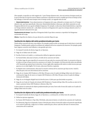 Última modificación 5/5/2010                                                                      USO DE AFTER EFFECTS CS5 574
                                                                                Efectos y ajustes preestablecidos de animación



Otro ejemplo, si especifica un valor negativo de -1 para Tiempo aleatorio máx., éste será anterior al tiempo actual, por
lo que el intervalo en el que los nuevos objetos comienzan a reproducirse avanza a medida que lo hace el tiempo actual.
Sin embargo, el intervalo estará siempre entre el tiempo actual y un segundo antes de éste.
• Aleatoriedad absoluta Toma aleatoriamente un fotograma de la capa, utilizando un tiempo entre 0 y el Tiempo
aleatorio máx. que haya especificado. Seleccione Aleatoriedad absoluta si desea que cada objeto represente un solo
fotograma diferente de una capa de múltiples fotogramas. Por ejemplo, si selecciona Aleatoriedad absoluta y especifica
un Tiempo aleatorio máximo de 1, cada objeto mostrará un fotograma de la capa de un tiempo aleatorio entre 0 y 1
segundo durante la duración de la capa.
Desplazamiento de tiempo Especifica el fotograma desde el que desea comenzar a reproducir los fotogramas
secuenciales de la capa.
Afecta a Especifica los objetos a los que afectan los controles Mapa de capa.


Sustitución de objetos del cañón predeterminados por texto
Puede utilizar caracteres de texto como objetos. Por ejemplo, puede escribir un mensaje que el cañón lance a través del
fotograma. También puede cambiar los atributos de cualquiera de los tres conjuntos de caracteres. Por ejemplo, puede
hacer algunos caracteres más brillantes o más grandes que otros.
1 En el panel Controles de efectos, haga clic en Opciones.
2 Haga clic en Editar texto de Cañón.
3 Escriba el texto en el cuadro y, a continuación, defina los siguientes opciones:
• En Fuente/Estilo, seleccione la fuente y el estilo de los caracteres de Cañón.
• En Orden, haga clic para especificar la secuencia en la que salen los caracteres del Cañón. La secuencia se basa en
  el orden en el que se hayan escrito los caracteres en el cuadro. Por ejemplo, si la Dirección del cañón esta definida
  a 90º (haciendo que apunte hacia la derecha), el texto inglés debe expulsarse del cañón en orden inverso para que
  aparezca en un orden legible. Por lo tanto, seleccione Derecha a izquierda.
• En Repetir texto continuamente, seleccione la creación continua de los caracteres que haya escrito. Anule la
  selección para crear una sola instancia de los caracteres.
4 Haga clic en Aceptar (MS Windows) u OK (Mac OS) para cerrar el cuadro de diálogo Editar texto de Cañón y, a
   continuación, haga clic de nuevo en Aceptar (MS Windows) u OK (Mac OS) para cerrar el cuadro de diálogo
   Animación del objeto.
5 Haga clic en el triángulo dirigido hacia la derecha junto a Cañón para que desciendan sus puntos.
6 Haga clic en el valor de Tamaño de la fuente (MS Windows) o Tamaño del tipo (Mac OS), escriba un valor de 10 o
   mayor y presione Entrar (MS Windows) o Retorno (Mac OS).
Si desea detener la sustitución de objetos predeterminados por texto, borre todo el texto del cuadro en el cuadro de
diálogo Editar texto de cañón.

Sustitución de objetos de la cuadrícula predeterminados por texto
1 En el panel Controles de efectos, haga clic en Opciones y, a continuación, en Editar texto de cuadrícula.
2 Defina las opciones siguientes:
• En Fuente (MS Windows) o Tipo (Mac OS)/Estilo, seleccione la fuente y el estilo de los caracteres de Cuadrícula.
• En Alineación, haga clic en Izquierda, Centro o Derecha para colocar el texto del cuadro en la posición especificada
  en el control Cuadrícula, o haga clic en Utilizar cuadrícula para colocar cada letra del texto en intersecciones
  consecutivas de la cuadrícula.
 