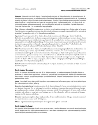 Última modificación 5/5/2010                                                                    USO DE AFTER EFFECTS CS5 576
                                                                              Efectos y ajustes preestablecidos de animación



Dirección Durante la creación de objetos, Cañón incluye la dirección del objeto, Explosión de capas y Explosión de
objetos envían nuevos objetos en todas direcciones y los objetos Cuadrícula no tienen dirección inicial. Después de la
creación de objetos, la dirección puede verse influenciada por el control Dirección del grupo de controles Gravedad o
especificando un Límite (máscara) en el grupo de controles de Muro. También puede influir en la dirección de los
objetos individuales utilizando un mapa de capa para definir los valores de las propiedades Fuerza de dispersión,
Velocidad X y Velocidad Y en los Mapeados de propiedades.
Área Utilice una máscara Muro para contener los objetos en un área determinada o para eliminar todas las barreras.
También puede restringir los objetos a un área determinada utilizando un mapa de capa para definir los valores de la
propiedad Fuerza de dispersión en los Mapeados de propiedades.
Apariencia Durante la creación de los objetos, el tamaño de los mismos está definido por Cañón, Cuadrícula,
Explosión de capas y Explosión de objetos, aunque cambie los puntos predeterminados por un mapa de capa. Cañón
y Cuadrícula definen el color inicial, mientras que Explosión de capas y Explosión de objetos toman el color del punto,
capa o carácter explotado. El cuadro de diálogo Opciones afecta a la apariencia inicial del texto. Después de la creación
de los objetos, puede utilizar los Mapeados de propiedades para definir los valor de Rojo, Verde, Azul, Escala,
Opacidad y Tamaño de la fuente (MS Windows) o Tamaño del tipo (Mac OS).
Giro Durante la creación de los objetos, Cañón y Cuadrícula no definen ningún giro; Explosión de objetos toma este
valor del punto, capa o carácter explotado. Utilice Orientación automática para hacer que los objetos giren
automáticamente a lo largo de sus respectivas trayectorias. Por ejemplo, un objeto puede apuntar hacia arriba como si
escalara un arco, y apuntar hacia abajo como si descendiera. Giro no es fácilmente visible para un objeto de puntos. Es
más fácil observarlo sólo cuando cambie el objeto de puntos por caracteres de texto o por una capa. Después de la
creación de objetos, utilice un mapa de capa para definir los valores de las propiedades Ángulo, Velocidad dirigida
angular y Par en los Mapeados de propiedades.
Nota: Para seleccionar Orientación automática, haga clic en el efecto de opciones para animación del objeto en el panel
Controles de efectos.

Controles de Gravedad
Utilice los controles de Gravedad para tirar de los objetos existentes en una dirección especificada. Los objetos se
acelerarán en la dirección de la gravedad. Aplíquela en una dirección vertical para crear objetos que caen tales como
lluvia o nieve, u objetos ascendentes como, por ejemplo, burbujas de champán. Aplíquela en una dirección horizontal
para simular el viento.
Forzar Especifica la fuerza de gravedad. Los valores positivos aumentan la fuerza y tiran con más fuerza de los objetos.
Los valores negativos reducen la fuerza.
Extensión aleatoria de fuerza Especifica un intervalo de aleatoriedad para la Fuerza. A cero, todos los objetos caerán
con la misma frecuencia. Con un valor superior, los objetos caerán con frecuencias ligeramente diferentes. Aunque
gravedad pura acelera por igual todos los objetos, si aumenta el valor de Extensión aleatoria de fuerza puede producir
resultados más realistas en temas tales como hojas que caen en el aire, donde hay suficiente resistencia del aire para
variar el nivel de descenso de las hojas.
Dirección Especifica el ángulo en el que tira la gravedad. El valor predeterminado es 180º, que simula el mundo real
que tira de los objetos hacia el fondo del fotograma.
Afecta a Especifica un subconjunto de objetos de la capa al que se aplicará Gravedad.


Controles de Rechazar
Los controles de Rechazar especifican la forma en que se atraen o repelen objetos que está cerca de otros. Esta función
simula agregar una carga magnética positiva o negativa a cada objeto. Puede especificar qué objetos, capas o caracteres
ejercen la fuerza de rechazo y cuáles son rechazadas.
 