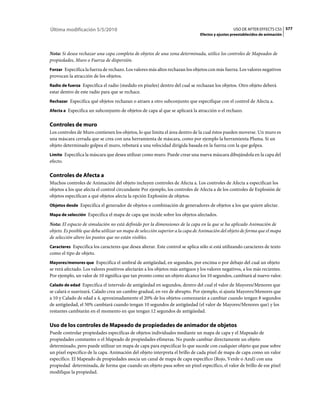 Última modificación 5/5/2010                                                                     USO DE AFTER EFFECTS CS5 577
                                                                               Efectos y ajustes preestablecidos de animación



Nota: Si desea rechazar una capa completa de objetos de una zona determinada, utilice los controles de Mapeados de
propiedades, Muro o Fuerza de dispersión.
Forzar Especifica la fuerza de rechazo. Los valores más altos rechazan los objetos con más fuerza. Los valores negativos
provocan la atracción de los objetos.
Radio de fuerza Especifica el radio (medido en píxeles) dentro del cual se rechazan los objetos. Otro objeto deberá
estar dentro de este radio para que se rechace.
Rechazar Especifica qué objetos rechazan o atraen a otro subconjunto que especifique con el control de Afecta a.

Afecta a Especifica un subconjunto de objetos de capa al que se aplicará la atracción o el rechazo.


Controles de muro
Los controles de Muro contienen los objetos, lo que limita el área dentro de la cual éstos pueden moverse. Un muro es
una máscara cerrada que se crea con una herramienta de máscara, como por ejemplo la herramienta Pluma. Si un
objeto determinado golpea el muro, rebotará a una velocidad dirigida basada en la fuerza con la que golpea.
Límite Especifica la máscara que desea utilizar como muro. Puede crear una nueva máscara dibujándola en la capa del
efecto.

Controles de Afecta a
Muchos controles de Animación del objeto incluyen controles de Afecta a. Los controles de Afecta a especifican los
objetos a los que afecta el control circundante Por ejemplo, los controles de Afecta a de los controles de Explosión de
objetos especifican a qué objetos afecta la opción Explosión de objetos.
Objetos desde Especifica el generador de objetos o combinación de generadores de objetos a los que quiere afectar.

Mapa de selección Especifica el mapa de capa que incide sobre los objetos afectados.

Nota: El espacio de simulación no está definido por la dimensiones de la capa en la que se ha aplicado Animación de
objeto. Es posible que deba utilizar un mapa de selección superior a la capa de Animación del objeto de forma que el mapa
de selección altere los puntos que no están visibles.
Caracteres Especifica los caracteres que desea alterar. Este control se aplica sólo si está utilizando caracteres de texto
como el tipo de objeto.
Mayores/menores que Especifica el umbral de antigüedad, en segundos, por encima o por debajo del cual un objeto
se verá afectado. Los valores positivos afectarán a los objetos más antiguos y los valores negativos, a los más recientes.
Por ejemplo, un valor de 10 significa que tan pronto como un objeto alcance los 10 segundos, cambiará al nuevo valor.
Calado de edad Especifica el intervalo de antigüedad en segundos, dentro del cual el valor de Mayores/Menores que
se calará o suavizará. Calado crea un cambio gradual, en vez de abrupto. Por ejemplo, si ajusta Mayores/Menores que
a 10 y Calado de edad a 4, aproximadamente el 20% de los objetos comenzarán a cambiar cuando tengan 8 segundos
de antigüedad, el 50% cambiará cuando tengan 10 segundos de antigüedad (el valor de Mayores/Menores que) y los
restantes cambiarán en el momento en que tengan 12 segundos de antigüedad.

Uso de los controles de Mapeado de propiedades de animador de objetos
Puede controlar propiedades específicas de objetos individuales mediante un mapa de capa y el Mapeado de
propiedades constantes o el Mapeado de propiedades efímeras. No puede cambiar directamente un objeto
determinado, pero puede utilizar un mapa de capa para especificar lo que sucede con cualquier objeto que pase sobre
un píxel específico de la capa. Animación del objeto interpreta el brillo de cada píxel de mapa de capa como un valor
específico. El Mapeado de propiedades asocia un canal de mapa de capa específico (Rojo, Verde o Azul) con una
propiedad determinada, de forma que cuando un objeto pasa sobre un píxel específico, el valor de brillo de ese píxel
modifique la propiedad.
 