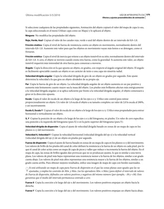 Última modificación 5/5/2010                                                                        USO DE AFTER EFFECTS CS5 579
                                                                                 Efectos y ajustes preestablecidos de animación



Si seleccione cualquiera de las propiedades siguientes, Animación del objeto copiará el valor del mapa de capa (o sea,
la capa seleccionada en el menú Utilizar capa como un Mapa) y lo aplicará al objeto.
Ninguno No modifica las propiedades del objeto.

Rojo, Verde, Azul Copian el valor de los canales rojo, verde o azul del objeto dentro de un intervalo de 0,0–1,0.

Fricción cinética Copia el nivel de fuerza de resistencia contra un objeto en movimiento, normalmente dentro del
intervalo 0,0–1,0. Aumente este valor para que los objetos en movimiento vayan más lentos o se detengan, como si
frenaran.
Fricción estática Copia el nivel de inercia que retiene a un objeto inmóvil en su sitio, normalmente dentro del intervalo
de 0,0–1,0. A cero, el objeto se moverá cuando exista otra fuerza, como la gravedad. Si aumenta este valor, un objeto
inmóvil requerirá más intensidad de otra fuerza para comenzar a moverse.
Ángulo Copia la dirección en la que apunta un objeto, en grados, con respecto al ángulo original del objeto. El ángulo
es fácilmente apreciable cuando un objeto es un carácter de texto o una capa sin simetría radial.
Velocidad dirigida angular Copia la velocidad dirigida de giro de un objeto en grados por segundo. Este ajuste
determina la velocidad a la que gira un objeto alrededor de su propio eje.
Par Copia la fuerza de giro de un objeto. La velocidad dirigida angular de un objeto aumenta en un par positivo y
aumenta más lentamente cuanto mayor sea la masa del objeto. Los píxeles más brillantes afectan más enérgicamente
a la velocidad dirigida angular; si se aplica suficiente par frente a la velocidad dirigida angular, el objeto comenzará a
girar en la dirección opuesta.
Escala Copia el valor de escala de un objeto a lo largo de los ejes x e y. Utilice este control para estirar
proporcionalmente un objeto. Un valor de 1,0 escala el objeto a su tamaño completo; un valor de 2,0 lo escala al 200%,
y así sucesivamente.
Escala X, Escala Y Copian el valor de escala de un objeto a lo largo de los ejes x e y. Utilice estas propiedades para estirar
horizontal o verticalmente un objeto.
X, Y Copian la posición de un objeto a lo largo de los ejes x e y del fotograma, en píxeles. Un valor de cero especifica
una posición a la izquierda del fotograma (para X) o en la parte superior del fotograma (para Y).
Velocidad dirigida de dispersión Copia el ajuste de velocidad dirigida basado en zonas de un mapa de capa en los
planos x e y del movimiento.
Velocidad X, Velocidad Y Copian la velocidad horizontal (velocidad dirigida del eje x) o la velocidad vertical
(velocidad dirigida del eje y) de un objeto en píxeles por segundo.
Fuerza de dispersión Copia el ajuste de fuerza basado en zonas de un mapa de capa en los planos x e y del movimiento.
Los valores de brillo de los píxeles del canal de color definen la resistencia a la fuerza de un objeto en cada píxel, por lo
que el canal de color actúa como un mapa de capa de picos y valles que reduce o incrementa la fuerza del objeto. En el
mapa de capa, las zonas de brillos iguales dan provocan que no se produzcan ajustes, lo que es similar a una tierra
plana. Los valores de píxel más bajos representan una resistencia menor a la fuerza de los objetos, similar a un grado
cuesta abajo. Los valores de píxel más altos representan una resistencia mayor a la fuerza de los objetos, similar a un
grado cuesta arriba. Para obtener mejores resultados, utilice una imagen de mapa de capa con bordes suavizados.
   Si está utilizando un mapa de capa para Fuerza de dispersión en el que las zonas planas sean iguales que las no
   ajustadas, y emplea los controles de Mín. y Máx. (no los operadores Mín. o Máx.) para definir el intervalo de valores
de Fuerza de dispersión, defínalos con valores positivos y negativos del mismo número (por ejemplo, –30 y +30). Esto
garantiza que el medio del intervalo permanezca centrado a cero.
Fuerza X Copia la coerción a lo largo del eje x del movimiento. Los valores positivos empujan un objeto hacia la
derecha.
Fuerza Y Copia la coerción a lo largo del eje y del movimiento. Los valores positivos empujan un objeto hacia abajo.
 
