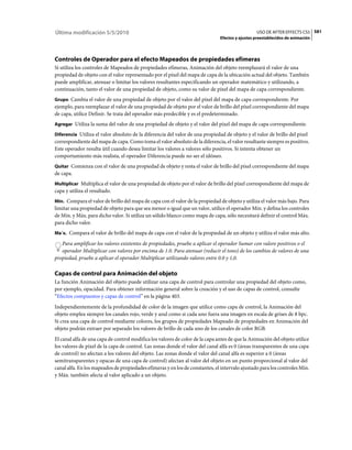 Última modificación 5/5/2010                                                                     USO DE AFTER EFFECTS CS5 581
                                                                               Efectos y ajustes preestablecidos de animación




Controles de Operador para el efecto Mapeados de propiedades efímeras
Si utiliza los controles de Mapeados de propiedades efímeras, Animación del objeto reemplazará el valor de una
propiedad de objeto con el valor representado por el píxel del mapa de capa de la ubicación actual del objeto. También
puede amplificar, atenuar o limitar los valores resultantes especificando un operador matemático y utilizando, a
continuación, tanto el valor de una propiedad de objeto, como su valor de píxel del mapa de capa correspondiente.
Grupo Cambia el valor de una propiedad de objeto por el valor del píxel del mapa de capa correspondiente. Por
ejemplo, para reemplazar el valor de una propiedad de objeto por el valor de brillo del píxel correspondiente del mapa
de capa, utilice Definir. Se trata del operador más predecible y es el predeterminado.
Agregar Utiliza la suma del valor de una propiedad de objeto y el valor del píxel del mapa de capa correspondiente.

Diferencia Utiliza el valor absoluto de la diferencia del valor de una propiedad de objeto y el valor de brillo del píxel
correspondiente del mapa de capa. Como toma el valor absoluto de la diferencia, el valor resultante siempre es positivo.
Este operador resulta útil cuando desea limitar los valores a valores sólo positivos. Si intenta obtener un
comportamiento más realista, el operador Diferencia puede no ser el idóneo.
Quitar Comienza con el valor de una propiedad de objeto y resta el valor de brillo del píxel correspondiente del mapa
de capa.
Multiplicar Multiplica el valor de una propiedad de objeto por el valor de brillo del píxel correspondiente del mapa de
capa y utiliza el resultado.
Mín. Compara el valor de brillo del mapa de capa con el valor de la propiedad de objeto y utiliza el valor más bajo. Para
limitar una propiedad de objeto para que sea menor o igual que un valor, utilice el operador Mín. y defina los controles
de Mín. y Máx. para dicho valor. Si utiliza un sólido blanco como mapa de capa, sólo necesitará definir el control Máx.
para dicho valor.
Ma´x. Compara el valor de brillo del mapa de capa con el valor de la propiedad de un objeto y utiliza el valor más alto.

   Para amplificar los valores existentes de propiedades, pruebe a aplicar el operador Sumar con valore positivos o el
   operador Multiplicar con valores por encima de 1.0. Para atenuar (reducir el tono) de los cambios de valores de una
propiedad, pruebe a aplicar el operador Multiplicar utilizando valores entre 0.0 y 1,0.

Capas de control para Animación del objeto
La función Animación del objeto puede utilizar una capa de control para controlar una propiedad del objeto como,
por ejemplo, opacidad. Para obtener información general sobre la creación y el uso de capas de control, consulte
“Efectos compuestos y capas de control” en la página 403.
Independientemente de la profundidad de color de la imagen que utilice como capa de control, la Animación del
objeto emplea siempre los canales rojo, verde y azul como si cada uno fuera una imagen en escala de grises de 8 bpc.
Si crea una capa de control mediante colores, los grupos de propiedades Mapeado de propiedades en Animación del
objeto podrán extraer por separado los valores de brillo de cada uno de los canales de color RGB.
El canal alfa de una capa de control modifica los valores de color de la capa antes de que la Animación del objeto utilice
los valores de píxel de la capa de control. Las zonas donde el valor del canal alfa es 0 (áreas transparentes de una capa
de control) no afectan a los valores del objeto. Las zonas donde el valor del canal alfa es superior a 0 (áreas
semitransparentes y opacas de una capa de control) afectan al valor del objeto en un punto proporcional al valor del
canal alfa. En los mapeados de propiedades efímeras y en los de constantes, el intervalo ajustado para los controles Mín.
y Máx. también afecta al valor aplicado a un objeto.
 