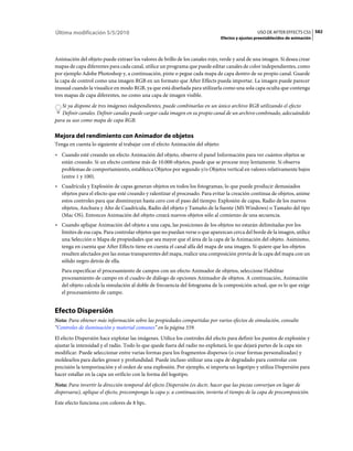Última modificación 5/5/2010                                                                     USO DE AFTER EFFECTS CS5 582
                                                                               Efectos y ajustes preestablecidos de animación



Animación del objeto puede extraer los valores de brillo de los canales rojo, verde y azul de una imagen. Si desea crear
mapas de capa diferentes para cada canal, utilice un programa que puede editar canales de color independientes, como
por ejemplo Adobe Photoshop y, a continuación, pinte o pegue cada mapa de capa dentro de su propio canal. Guarde
la capa de control como una imagen RGB en un formato que After Effects pueda importar. La imagen puede parecer
inusual cuando la visualice en modo RGB, ya que está diseñada para utilizarla como una sola capa oculta que contenga
tres mapas de capa diferentes, no como una capa de imagen visible.
   Si ya dispone de tres imágenes independientes, puede combinarlas en un único archivo RGB utilizando el efecto
   Definir canales. Definir canales puede cargar cada imagen en su propio canal de un archivo combinado, adecuándolo
para su uso como mapa de capa RGB.

Mejora del rendimiento con Animador de objetos
Tenga en cuenta lo siguiente al trabajar con el efecto Animación del objeto:
• Cuando esté creando un efecto Animación del objeto, observe el panel Información para ver cuántos objetos se
  están creando. Si un efecto contiene más de 10.000 objetos, puede que se procese muy lentamente. Si observa
  problemas de comportamiento, establezca Objetos por segundo y/o Objetos vertical en valores relativamente bajos
  (entre 1 y 100).
• Cuadrícula y Explosión de capas generan objetos en todos los fotogramas, lo que puede producir demasiados
  objetos para el efecto que esté creando y ralentizar el procesado. Para evitar la creación continua de objetos, anime
  estos controles para que disminuyan hasta cero con el paso del tiempo: Explosión de capas, Radio de los nuevos
  objetos, Anchura y Alto de Cuadrícula, Radio del objeto y Tamaño de la fuente (MS Windows) o Tamaño del tipo
  (Mac OS). Entonces Animación del objeto creará nuevos objetos sólo al comienzo de una secuencia.
• Cuando aplique Animación del objeto a una capa, las posiciones de los objetos no estarán delimitadas por los
  límites de esa capa. Para controlar objetos que no puedan verse o que aparezcan cerca del borde de la imagen, utilice
  una Selección o Mapa de propiedades que sea mayor que el área de la capa de la Animación del objeto. Asimismo,
  tenga en cuenta que After Effects tiene en cuenta el canal alfa del mapa de una imagen. Si quiere que los objetos
  resulten afectados por las zonas transparentes del mapa, realice una composición previa de la capa del mapa con un
  sólido negro detrás de ella.
   Para especificar el procesamiento de campos con un efecto Animador de objetos, seleccione Habilitar
   procesamiento de campo en el cuadro de diálogo de opciones Animador de objetos. A continuación, Animación
   del objeto calcula la simulación al doble de frecuencia del fotograma de la composición actual, que es lo que exige
   el procesamiento de campo.


Efecto Dispersión
Nota: Para obtener más información sobre las propiedades compartidas por varios efectos de simulación, consulte
“Controles de iluminación y material comunes” en la página 559.
El efecto Dispersión hace explotar las imágenes. Utilice los controles del efecto para definir los puntos de explosión y
ajustar la intensidad y el radio. Todo lo que quede fuera del radio no explotará, lo que dejará partes de la capa sin
modificar. Puede seleccionar entre varias formas para los fragmentos dispersos (o crear formas personalizadas) y
moldearlos para darles grosor y profundidad. Puede incluso utilizar una capa de degradado para controlar con
precisión la temporización y el orden de una explosión. Por ejemplo, si importa un logotipo y utiliza Dispersión para
hacer estallar en la capa un orificio con la forma del logotipo.
Nota: Para invertir la dirección temporal del efecto Dispersión (es decir, hacer que las piezas converjan en lugar de
dispersarse), aplique el efecto, precomponga la capa y, a continuación, invierta el tiempo de la capa de precomposición.
Este efecto funciona con colores de 8 bpc.
 