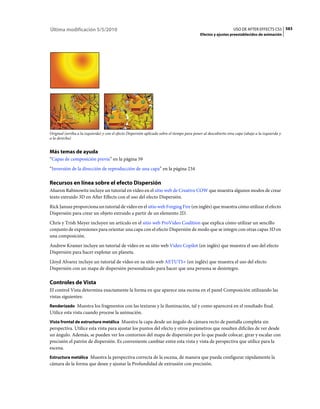 Última modificación 5/5/2010                                                                                      USO DE AFTER EFFECTS CS5 583
                                                                                             Efectos y ajustes preestablecidos de animación




Original (arriba a la izquierda) y con el efecto Dispersión aplicado sobre el tiempo para poner al descubierto otra capa (abajo a la izquierda y
a la derecha)


Más temas de ayuda
“Capas de composición previa” en la página 59
“Inversión de la dirección de reproducción de una capa” en la página 234

Recursos en línea sobre el efecto Dispersión
Aharon Rabinowitz incluye un tutorial en vídeo en el sitio web de Creative COW que muestra algunos modos de crear
texto extruido 3D en After Effects con el uso del efecto Dispersión.
Rick Janusz proporciona un tutorial de vídeo en el sitio web Forging Fire (en inglés) que muestra cómo utilizar el efecto
Dispersión para crear un objeto extruido a partir de un elemento 2D.
Chris y Trish Meyer incluyen un artículo en el sitio web ProVideo Coalition que explica cómo utilizar un sencillo
conjunto de expresiones para orientar una capa con el efecto Dispersión de modo que se integre con otras capas 3D en
una composición.
Andrew Kramer incluye un tutorial de vídeo en su sitio web Video Copilot (en inglés) que muestra el uso del efecto
Dispersión para hacer explotar un planeta.
Lloyd Alvarez incluye un tutorial de vídeo en su sitio web AETUTS+ (en inglés) que muestra el uso del efecto
Dispersión con un mapa de dispersión personalizado para hacer que una persona se desintegre.

Controles de Vista
El control Vista determina exactamente la forma en que aparece una escena en el panel Composición utilizando las
vistas siguientes:
Renderizado Muestra los fragmentos con las texturas y la iluminación, tal y como aparecerá en el resultado final.
Utilice esta vista cuando procese la animación.
Vista frontal de estructura metálica Muestra la capa desde un ángulo de cámara recto de pantalla completa sin
perspectiva. Utilice esta vista para ajustar los puntos del efecto y otros parámetros que resulten difíciles de ver desde
un ángulo. Además, se pueden ver los contornos del mapa de dispersión por lo que puede colocar, girar y escalar con
precisión el patrón de dispersión. Es conveniente cambiar entre esta vista y vista de perspectiva que utilice para la
escena.
Estructura metálica Muestra la perspectiva correcta de la escena, de manera que pueda configurar rápidamente la
cámara de la forma que desee y ajustar la Profundidad de extrusión con precisión.
 