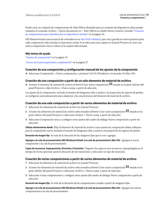 Última modificación 5/5/2010                                                                  USO DE AFTER EFFECTS CS5 53
                                                                                              Proyectos y composiciones



Puede crear un conjunto de composiciones de After Effects diseñado para un conjunto de dispositivos seleccionado
mediante el comando Archivo > Nuevo documento en > After Effects en Adobe Device Central. Consulte “Creación
de composiciones para reproducción en dispositivos móviles” en la página 54.
Jeff Almasol incluye una secuencia de comandos en su sitio Web redefinery que crea y guarda un nuevo proyecto para
cada composición seleccionada en el proyecto actual. Si se selecciona una carpeta en el panel Proyecto al crear una
nueva composición, ésta se coloca en la carpeta seleccionada.


Más temas de ayuda
“Ajustes de composición” en la página 55
“Acerca de la precomposición y anidamiento” en la página 57

Creación de una composición y configuración manual de los ajustes de la composición
❖ Seleccione Composición > Nueva composición, o presione Ctrl+N (Windows) o Comando+N (Mac OS).


Creación de una composición a partir de un solo elemento de material de archivo
❖ Arrastre el elemento de material de archivo al botón Crear nueva composición         situado en la parte inferior del
   panel Proyecto o elija Archivo > Nueva comp. a partir de selección.
Los ajustes de la composición, incluido el tamaño de fotograma (alto y ancho) y la proporción de aspecto de píxeles,
se configuran automáticamente para adaptarse a las características del elemento de material de archivo.

Creación de una sola composición a partir de varios elementos de material de archivo
1 Seleccione los elementos de material de archivo en el panel Proyecto.
2 Arrastre los elementos de material de archivo seleccionados al botón Crear nueva composición          situado en la
   parte inferior del panel Proyecto o seleccione Archivo > Nueva comp. a partir de selección.
3 Seleccione Composición única y configure otros ajustes del cuadro de diálogo Nueva composición a partir de
   selección:
Utilizar dimensiones desde Elija el elemento de material de archivo cuyos ajustes de composición deban utilizarse
para la composición nueva, incluido el tamaño de fotograma (alto y ancho) y la proporción de aspecto de píxeles.
Duración de imagen fija Se trata de la duración de las imágenes fijas que se van a agregar.

Agregar a la cola de procesamiento (MS Windows)/Añadir a la cola de procesamiento (Mac OS) Agregue la nueva
composición a la cola de procesamiento.
Capas de secuencia, Superposición, Duración y Transición Organice las capas en una secuencia, superpóngalas en el
tiempo de forma opcional, ajuste la duración de las transiciones y seleccione un tipo de transición.

Creación de varias composiciones a partir de varios elementos de material de archivo
1 Seleccione los elementos de material de archivo en el panel Proyecto.
2 Arrastre los elementos de material de archivo seleccionados al botón Crear nueva composición          situado en la
   parte inferior del panel Proyecto o seleccione Archivo > Nueva comp. a partir de selección.
3 Seleccione Varias composiciones y configure otros ajustes del cuadro de diálogo Nueva composición a partir de
   selección:
Duración de imagen fija Se trata de la duración de las composiciones creadas a partir de imágenes fijas.

Agregar a la cola de procesamiento (MS Windows)/Añadir a la cola de procesamiento (Mac OS) Agregue las nuevas
composiciones a la cola de procesamiento.
 