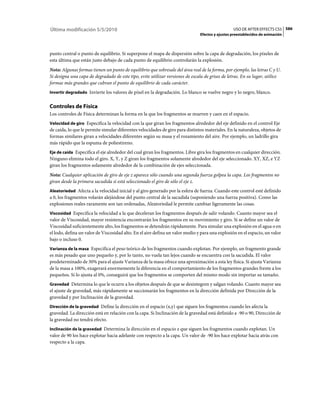 Última modificación 5/5/2010                                                                      USO DE AFTER EFFECTS CS5 586
                                                                                Efectos y ajustes preestablecidos de animación



punto central o punto de equilibrio. Si superpone el mapa de dispersión sobre la capa de degradación, los píxeles de
esta última que están justo debajo de cada punto de equilibrio controlarán la explosión.
Nota: Algunas formas tienen un punto de equilibrio que sobresale del área real de la forma, por ejemplo, las letras C y U.
Si designa una capa de degradado de este tipo, evite utilizar versiones de escala de grises de letras. En su lugar, utilice
formas más grandes que cubran el punto de equilibrio de cada carácter.
Invertir degradado Invierte los valores de píxel en la degradación. Lo blanco se vuelve negro y lo negro, blanco.


Controles de Física
Los controles de Física determinan la forma en la que los fragmentos se mueven y caen en el espacio.
Velocidad de giro Especifica la velocidad con la que giran los fragmentos alrededor del eje definido en el control Eje
de caída, lo que le permite simular diferentes velocidades de giro para distintos materiales. En la naturaleza, objetos de
formas similares giran a velocidades diferentes según su masa y el rozamiento del aire. Por ejemplo, un ladrillo gira
más rápido que la espuma de poliestireno.
Eje de caída Especifica el eje alrededor del cual giran los fragmentos. Libre gira los fragmentos en cualquier dirección.
Ninguno elimina todo el giro. X, Y, y Z giran los fragmentos solamente alrededor del eje seleccionado. XY, XZ, e YZ
giran los fragmentos solamente alrededor de la combinación de ejes seleccionada.
Nota: Cualquier aplicación de giro de eje z aparece sólo cuando una segunda fuerza golpea la capa. Los fragmentos no
giran desde la primera sacudida si está seleccionado el giro de sólo el eje z.
Aleatoriedad Afecta a la velocidad inicial y al giro generado por la esfera de fuerza. Cuando este control esté definido
a 0, los fragmentos volarán alejándose del punto central de la sacudida (suponiendo una fuerza positiva). Como las
explosiones reales raramente son tan ordenadas, Aleatoriedad le permite cambiar ligeramente las cosas.
Viscosidad Especifica la velocidad a la que deceleran los fragmentos después de salir volando. Cuanto mayor sea el
valor de Viscosidad, mayor resistencia encontrarán los fragmentos en su movimiento y giro. Si se define un valor de
Viscosidad suficientemente alto, los fragmentos se detendrán rápidamente. Para simular una explosión en el agua o en
el lodo, defina un valor de Viscosidad alto. En el aire defina un valor medio y para una explosión en el espacio, un valor
bajo o incluso 0.
Varianza de la masa Especifica el peso teórico de los fragmentos cuando explotan. Por ejemplo, un fragmento grande
es más pesado que uno pequeño y, por lo tanto, no vuela tan lejos cuando se encuentra con la sacudida. El valor
predeterminado de 30% para el ajuste Varianza de la masa ofrece una aproximación a esta ley física. Si ajusta Varianza
de la masa a 100%, exagerará enormemente la diferencia en el comportamiento de los fragmentos grandes frente a los
pequeños. Si lo ajusta al 0%, conseguirá que los fragmentos se comporten del mismo modo sin importar su tamaño.
Gravedad Determina lo que le ocurre a los objetos después de que se desintegren y salgan volando. Cuanto mayor sea
el ajuste de gravedad, más rápidamente se succionarán los fragmentos en la dirección definida por Dirección de la
gravedad y por Inclinación de la gravedad.
Dirección de la gravedad Define la dirección en el espacio (x,y) que siguen los fragmentos cuando les afecta la
gravedad. La dirección está en relación con la capa. Si Inclinación de la gravedad está definido a -90 o 90, Dirección de
la gravedad no tendrá efecto.
Inclinación de la gravedad Determina la dirección en el espacio z que siguen los fragmentos cuando explotan. Un
valor de 90 los hace explotar hacia adelante con respecto a la capa. Un valor de -90 los hace explotar hacia atrás con
respecto a la capa.
 
