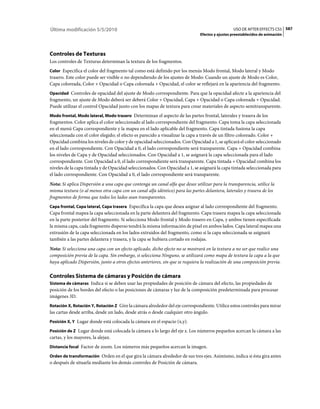 Última modificación 5/5/2010                                                                    USO DE AFTER EFFECTS CS5 587
                                                                              Efectos y ajustes preestablecidos de animación




Controles de Texturas
Los controles de Texturas determinan la textura de los fragmentos.
Color Especifica el color del fragmento tal como está definido por los menús Modo frontal, Modo lateral y Modo
trasero. Este color puede ser visible o no dependiendo de los ajustes de Modo: Cuando un ajuste de Modo es Color,
Capa coloreada, Color + Opacidad o Capa coloreada + Opacidad, el color se reflejará en la apariencia del fragmento.
Opacidad Controles de opacidad del ajuste de Modo correspondiente. Para que la opacidad afecte a la apariencia del
fragmento, un ajuste de Modo deberá ser deberá Color + Opacidad, Capa + Opacidad o Capa coloreada + Opacidad.
Puede utilizar el control Opacidad junto con los mapas de textura para crear materiales de aspecto semitransparente.
Modo frontal, Modo lateral, Modo trasero Determinan el aspecto de las partes frontal, laterales y trasera de los
fragmentos. Color aplica el color seleccionado al lado correspondiente del fragmento. Capa toma la capa seleccionada
en el menú Capa correspondiente y la mapea en el lado aplicable del fragmento. Capa tintada fusiona la capa
seleccionada con el color elegido; el efecto es parecido a visualizar la capa a través de un filtro coloreado. Color +
Opacidad combina los niveles de color y de opacidad seleccionados. Con Opacidad a 1, se aplicará el color seleccionado
en el lado correspondiente. Con Opacidad a 0, el lado correspondiente será transparente. Capa + Opacidad combina
los niveles de Capa y de Opacidad seleccionados. Con Opacidad a 1, se asignará la capa seleccionada para el lado
correspondiente. Con Opacidad a 0, el lado correspondiente será transparente. Capa tintada + Opacidad combina los
niveles de la capa tintada y de Opacidad seleccionados. Con Opacidad a 1, se asignará la capa tintada seleccionada para
el lado correspondiente. Con Opacidad a 0, el lado correspondiente será transparente.
Nota: Si aplica Dispersión a una capa que contenga un canal alfa que desee utilizar para la transparencia, utilice la
misma textura (o al menos otra capa con un canal alfa idéntico) para las partes delantera, laterales y trasera de los
fragmentos de forma que todos los lados sean transparentes.
Capa frontal, Capa lateral, Capa trasera Especifica la capa que desea asignar al lado correspondiente del fragmento.
Capa frontal mapea la capa seleccionada en la parte delantera del fragmento. Capa trasera mapea la capa seleccionada
en la parte posterior del fragmento. Si selecciona Modo frontal y Modo trasero en Capa, y ambos tienen especificada
la misma capa, cada fragmento disperso tendrá la misma información de píxel en ambos lados. Capa lateral mapea una
extrusión de la capa seleccionada en los lados extruidos del fragmento, como si la capa seleccionada se asignará
también a las partes delantera y trasera, y la capa se hubiera cortado en rodajas.
Nota: Si selecciona una capa con un efecto aplicado, dicho efecto no se mostrará en la textura a no ser que realice una
composición previa de la capa. Sin embargo, si selecciona Ninguno, se utilizará como mapa de textura la capa a la que
haya aplicado Dispersión, junto a otros efectos anteriores, sin que se requiera la realización de una composición previa.

Controles Sistema de cámaras y Posición de cámara
Sistema de cámaras Indica si se deben usar las propiedades de posición de cámara del efecto, las propiedades de
posición de los bordes del efecto o las posiciones de cámaras y luz de la composición predeterminada para procesar
imágenes 3D.
Rotación X, Rotación Y, Rotación Z Gire la cámara alrededor del eje correspondiente. Utilice estos controles para mirar
las cartas desde arriba, desde un lado, desde atrás o desde cualquier otro ángulo.
Posición X, Y Lugar donde está colocada la cámara en el espacio (x,y).

Posición de Z Lugar donde está colocada la cámara a lo largo del eje z. Los números pequeños acercan la cámara a las
cartas, y los mayores, la alejan.
Distancia focal Factor de zoom. Los números más pequeños acercan la imagen.

Orden de transformación Orden en el que gira la cámara alrededor de sus tres ejes. Asimismo, indica si ésta gira antes
o después de situarla mediante los demás controles de Posición de cámara.
 