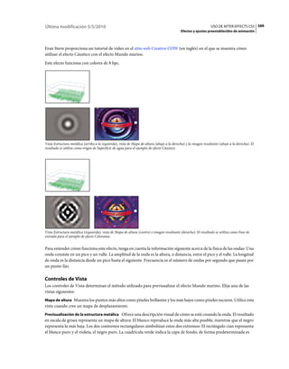 Última modificación 5/5/2010                                                                                     USO DE AFTER EFFECTS CS5 589
                                                                                             Efectos y ajustes preestablecidos de animación



Eran Stern proporciona un tutorial de vídeo en el sitio web Creative COW (en inglés) en el que se muestra cómo
utilizar el efecto Cáustico con el efecto Mundo marino.
Este efecto funciona con colores de 8 bpc.




Vista Estructura metálica (arriba a la izquierda), vista de Mapa de altura (abajo a la derecha) y la imagen resultante (abajo a la derecha). El
resultado se utiliza como origen de Superficie de agua para el ejemplo de efecto Cáustico.




Vista Estructura metálica (izquierda), vista de Mapa de altura (centro) e imagen resultante (derecha). El resultado se utiliza como Fase de
entrada para el ejemplo de efecto Colorama.


Para entender cómo funciona este efecto, tenga en cuenta la información siguiente acerca de la física de las ondas: Una
onda consiste en un pico y un valle. La amplitud de la onda es la altura, o distancia, entre el pico y el valle. La longitud
de onda es la distancia desde un pico hasta el siguiente. Frecuencia es el número de ondas por segundo que pasan por
un punto fijo.

Controles de Vista
Los controles de Vista determinan el método utilizado para previsualizar el efecto Mundo marino. Elija una de las
vistas siguientes:
Mapa de altura Muestra los puntos más altos como píxeles brillantes y los más bajos como píxeles oscuros. Utilice esta
vista cuando cree un mapa de desplazamiento.
Previsualización de la estructura metálica Ofrece una descripción visual de cómo se está creando la onda. El resultado
en escala de grises representa un mapa de altura: El blanco reproduce la onda más alta posible, mientras que el negro
representa la más baja. Los dos contornos rectangulares simbolizan estos dos extremos: El rectángulo cian representa
el blanco puro y el violeta, el negro puro. La cuadrícula verde indica la capa de fondo; de forma predeterminada es
 