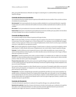 Última modificación 5/5/2010                                                                      USO DE AFTER EFFECTS CS5 590
                                                                                Efectos y ajustes preestablecidos de animación



plana, pero puede distorsionarse utilizando una imagen en escala de grises. La cuadrícula blanca representa la
superficie del agua.

Controles de Estructura de alambre
Los controles de Estructura metálica ajustan la apariencia del modelo de estructura metálica. Estos controles no afectan
al resultado de la escala de grises.
Giro horizontal Gira la previsualización de estructura metálica alrededor de su eje horizontal (derecha e izquierda).
Cuando ajuste este control, la distorsión del modelo de estructura metálica mantendrá todo el modelo en una vista
completa.
Giro vertical Gira la previsualización de estructura metálica alrededor de su eje vertical (arriba y abajo).

Escala vertical Distorsiona verticalmente la previsualización de estructura metálica para que puedan verse las alturas
con mayor facilidad. Esto no afecta al resultado de la escala de grises.

Controles de Mapa de altura
Los controles de Mapa de altura definen la apariencia del mapa de altura.
Nota: Cuando ajuste Brillo y Contraste, mantenga la capa de la superficie de la onda entre los rectángulos cian y violeta.
Si un pico pasa a través del rectángulo cian, se recorta a blanco puro. Si un valle pasa a través del fondo del rectángulo
violeta, se recorta a negro puro. Si desea crear un mapa de desplazamiento, intente evitar los recortes ya que se mostrarán
como picos y valles planos sin una apariencia natural.
Brillo Ajusta la altura global de la superficie del agua. Cuando la ajuste, se aclarará u oscurecerá el resultado en toda la
escala de grises. Si utiliza Mundo marino para el desplazamiento, este control subirá o bajará la superficie del agua.
Contraste Cambia la diferencia entre los grises de los picos y de los valles, haciéndola más o menos extrema. Los
valores más bajos eliminan incluso los grises, y los valores más altos crean un intervalo mayor entre el negro y el blanco
(hasta que se produzca un recorte).
Ajuste gama Controla la pendiente de las ondas en relación al Brillo. Los resultados sólo son visibles en la vista Mapa
de altura. Los valores más altos producen picos redondeados y valles más angostos, mientras que los valores más bajos
producen valles más suaves y picos más puntiagudos.
Procesar áreas secas como Especifica cómo se procesa la superficie del agua cuando hay una zona seca. Las zonas secas
se crean cuando una parte de la capa del fondo sobresale por encima de la superficie del agua. Puede manipular la zona
seca con el control Pendiente.
Este control es útil para componer un efecto Mundo marino en una escena. Por ejemplo, puede utilizar una escena de
Mundo marino precompuesta con transparencia como mapa de desplazamiento para el efecto Cáustico, y como una
pista mate para la capa de efecto.
Transparencia Controla la claridad del agua ajustando la opacidad del canal alfa en las zonas menos profundas. Por
ejemplo, puede ver fácilmente el fondo de un recipiente lleno de agua dulce, pero sólo puede ver una o dos pulgadas
en un recipiente lleno de café. Este control es el más útil para componer un efecto Mundo marino en otra escena. Por
ejemplo, puede utilizar una composición de Mundo marino como una capa de origen para Cáustico, y también como
una pista mate para la capa del efecto.

Controles de Simulación
Controles de Simulación especifican la resolución de la superficie del agua y las cuadrículas del fondo:
Resolución de cuadrícula Especifica el número de divisiones verticales y horizontales que se realizarán en la superficie
de la onda y en las cuadrículas del fondo. Los valores más altos aumentan significativamente la precisión de la
simulación, pero exigen más memoria y aumentan el tiempo de procesamiento.
 