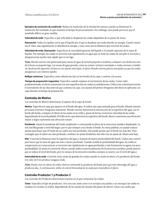 Última modificación 5/5/2010                                                                    USO DE AFTER EFFECTS CS5 591
                                                                              Efectos y ajustes preestablecidos de animación



Ejemplos de resolución de cuadrícula Reduce la resolución de la simulación interna cuando se disminuye la
resolución del resultado, lo que aumenta el tiempo de procesamiento. Sin embargo, esto puede provocar que el
resultado difiera en gran medida.
Velocidad de onda Especifica a qué velocidad se desplazan los ondas alejándose de su punto de inicio.

Atenuación Indica la rapidez con la que el líquido por el que se desplaza una onda absorbe su energía. Cuanto mayor
sea el valor, más rápidamente se absorberá la energía, y más corta será la distancia que recorran las ondas.
Velocidad de onda, Atenuación Especifican la viscosidad aparente del líquido y el tamaño aparente de la masa de
líquido. Por ejemplo, las ondas se moverán más rápidamente en agua que en miel; las ondas de una pila se moverán y
desaparecerán mucho más rápido que en un lago.
Nota: Mundo marino está optimizado para masas de agua de tamaño pequeño a mediano, cualquier cosa desde una taza
de té hasta un pequeño lago. Las masas de agua grandes, como un océano, incluyen marejadas u ondas extensas y estables
sin deceleración aparente. Incluso en sus ajustes más bajos, el efecto Mundo marino genera marejadas ya que las ondas
desaparecen con relativa rapidez.
Reflejar contornos Especifica cómo rebotan las olas en los bordes de la capa y vuelven a la escena.

Tiempo de preparación (segundos) Especifica cuándo empieza el movimiento de las ondas. Como valor
predeterminado, el efecto comenzará con una superficie lisa sin ondas ni ondulaciones. Utilice este control para iniciar
el movimiento de las olas antes de que comience la capa. Los ajustes del primer fotograma del efecto se aplicarán a la
capa durante el tiempo de preparación.

Controles de Motivo
Los controles de Motivo determinan el aspecto de la capa de fondo.
Motivo Especifica la capa que aparece en el fondo del agua. Si utiliza una capa animada para el fondo, Mundo marino
procesará el primer fotograma solamente. Mundo marino determina la intersección de la superficie del agua con el
borde del fondo, computa el rebote de las ondas en la orilla y ajusta de forma correcta la velocidad de las ondas
dependiendo de la profundidad. El brillo de la capa determina la superficie del fondo: blanco representa una elevación
mayor y negro representa una elevación menor.
Pendiente Ajusta la pendiente del fondo ampliando o contrayendo la altura de la estructura metálica desplazada. La
red está bloqueada a nivel del negro, por lo que siempre crece desde el fondo. En otras palabras, no puede realizar
ajustes para hacer que el fondo de un cañón sea más profundo, sólo puede ajustar que el borde sea más alto. Para
conseguir que el cañón sea más profundo, combine un ajuste Pendiente más alto con un ajuste de Altura más bajo.
Alto Controla la distancia entre la superficie del agua y el punto de mayor profundidad del fondo. Utilice este control
para hacer que la masa de agua sea más o menos profunda. Cuando cambie la profundidad del agua, las ondas se
comportarán en consecuencia: se moverán más rápidamente en aguas profundas y más lentamente en aguas con poca
profundidad. (Si ajusta el control de Altura cuando utilice la previsualización de la estructura metálica, puede parecer
que se reduce el nivel del fondo, pero la cámara de la estructura metálica siempre se mueve con el nivel del agua.)
Intensidad de la onda Controla cómo serán de grandes las ondas cuando se anime la altura o la pendiente del fondo.
Un valor de 0 no produce ninguna onda.
Nota: Puede crear un efecto de ondas rítmicas animando la pendiente del fondo para que ésta sobresalga del agua y
produzca olas. A continuación, utilice el control Intensidad de la onda para intensificar el efecto.

Controles Productor 1 y Productor 2
Los controles de Productor determinan el punto en el que comienzan las ondas:
Texto Especifica el tipo de productor. Aro crea una onda como si se arrojara una piedra a un estanque; las ondas se
irradian en círculos (u óvalos, dependiendo de los ajustes de tamaño del punto de efecto). Línea crea ondas que
 