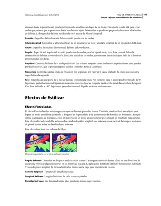 Última modificación 5/5/2010                                                                      USO DE AFTER EFFECTS CS5 592
                                                                                Efectos y ajustes preestablecidos de animación



emanan desde la posición del productor formando una línea en lugar de un óvalo. Este ajuste resulta útil para crear
ondas que parezca que se generaron desde mucho más lejos. Estas ondas se producen perpendicularmente a los bordes
de la línea. La longitud de la línea está basada en el ajuste de Altura/Longitud.
Posición Especifica la localización del centro del productor de ondas.

Altura/Longitud Especifica la altura (vertical) de un productor de Aro y ajusta la longitud de un productor de Línea.

Ancho Especifica la anchura (horizontal) del área del productor.

Ángulo Especifica el ángulo del área del productor de ondas para los tipos Línea y Aro. Este control define la
orientación de la línea y controla así la dirección inicial de las ondas, que emanan desde cualquier lado de la línea en
perpendicular a su largo.
Amplitud Controla la altura de la onda producida. Los valores mayores crean ondas más espectaculares pero pueden
producir recortes, que se pueden reparar con los controles Brillo y Contraste.
Frecuencia Controla cuántas ondas se producen por segundo. Un valor de 1 causa el efecto de ondas que surcan la
superficie cada segundo.
Fase Especifica en qué parte de la fase de la onda comienza la onda. Por ejemplo, para el ajuste predeterminado de 0°,
la primera perturbación en el líquido en una onda convexa (que se proyecta hacia arriba desde la superficie del agua).
Con Fase definido a 180°, la primera perturbación en el líquido será una onda cóncava.



Efectos de Estilizar
Efecto Pinceladas
El efecto Pinceladas da a una imagen un aspecto de estar pintada a trazos. También puede utilizar este efecto para
lograr un estilo puntillista ajustando la longitud de la pincelada a 0 y aumentando la densidad de los trazos. Aunque
defina la dirección de los trazos, éstos se dispersarán un poco aleatoriamente para ofrecer un resultado más natural.
Este efecto altera el canal alfa, así como los canales de color; si aplicó una máscara a una parte de la imagen, los trazos
de pincel pintan sobre los bordes de esa máscara.
Este efecto funciona con colores de 8 bpc.




Original (izquierda) y con el efecto aplicado (derecha)


Ángulo del trazo Dirección en la que se realizarán los trazos. La imagen cambia de forma eficaz en esa dirección, lo
que puede provocar algunos recortes en los límites de la capa. La aplicación del efecto Extender límites antes del efecto
Trazos de pincel amplían de forma efectiva los límites de la capa para impedir este recorte.
Tamaño del pincel Tamaño del pincel en píxeles.

Longitud del trazo Longitud máxima de cada trazo en píxeles.

Densidad del trazo Las densidades más altas producen trazos superpuestos.
 