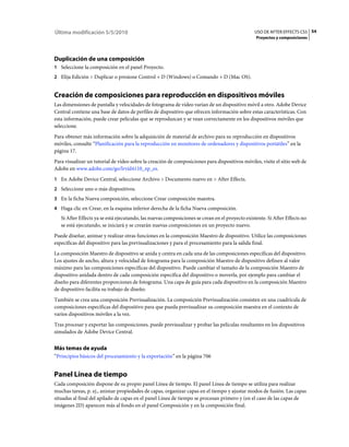 Última modificación 5/5/2010                                                                    USO DE AFTER EFFECTS CS5 54
                                                                                                 Proyectos y composiciones




Duplicación de una composición
1 Seleccione la composición en el panel Proyecto.
2 Elija Edición > Duplicar o presione Control + D (Windows) o Comando + D (Mac OS).


Creación de composiciones para reproducción en dispositivos móviles
Las dimensiones de pantalla y velocidades de fotograma de vídeo varían de un dispositivo móvil a otro. Adobe Device
Central contiene una base de datos de perfiles de dispositivo que ofrecen información sobre estas características. Con
esta información, puede crear películas que se reproduzcan y se vean correctamente en los dispositivos móviles que
seleccione.
Para obtener más información sobre la adquisición de material de archivo para su reproducción en dispositivos
móviles, consulte “Planificación para la reproducción en monitores de ordenadores y dispositivos portátiles” en la
página 17.
Para visualizar un tutorial de vídeo sobre la creación de composiciones para dispositivos móviles, visite el sitio web de
Adobe en www.adobe.com/go/lrvid4110_xp_es.
1 En Adobe Device Central, seleccione Archivo > Documento nuevo en > After Effects.
2 Seleccione uno o más dispositivos.
3 En la ficha Nueva composición, seleccione Crear composición maestra.
4 Haga clic en Crear, en la esquina inferior derecha de la ficha Nueva composición.
   Si After Effects ya se está ejecutando, las nuevas composiciones se crean en el proyecto existente. Si After Effects no
   se está ejecutando, se iniciará y se crearán nuevas composiciones en un proyecto nuevo.
Puede diseñar, animar y realizar otras funciones en la composición Maestro de dispositivo. Utilice las composiciones
específicas del dispositivo para las previsualizaciones y para el procesamiento para la salida final.
La composición Maestro de dispositivo se anida y centra en cada una de las composiciones específicas del dispositivo.
Los ajustes de ancho, altura y velocidad de fotograma para la composición Maestro de dispositivo definen al valor
máximo para las composiciones específicas del dispositivo. Puede cambiar el tamaño de la composición Maestro de
dispositivo anidada dentro de cada composición específica del dispositivo o moverla, por ejemplo para cambiar el
diseño para diferentes proporciones de fotograma. Una capa de guía para cada dispositivo en la composición Maestro
de dispositivo facilita su trabajo de diseño.
También se crea una composición Previsualización. La composición Previsualización consisten en una cuadrícula de
composiciones específicas del dispositivo para que pueda previsualizar su composición maestra en el contexto de
varios dispositivos móviles a la vez.
Tras procesar y exportar las composiciones, puede previsualizar y probar las películas resultantes en los dispositivos
simulados de Adobe Device Central.


Más temas de ayuda
“Principios básicos del procesamiento y la exportación” en la página 706


Panel Línea de tiempo
Cada composición dispone de su propio panel Línea de tiempo. El panel Línea de tiempo se utiliza para realizar
muchas tareas, p. ej., animar propiedades de capas, organizar capas en el tiempo y ajustar modos de fusión. Las capas
situadas al final del apilado de capas en el panel Línea de tiempo se procesan primero y (en el caso de las capas de
imágenes 2D) aparecen más al fondo en el panel Composición y en la composición final.
 