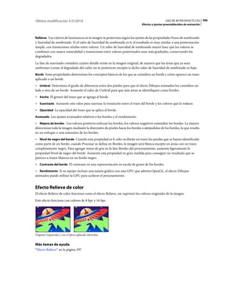 Última modificación 5/5/2010                                                                    USO DE AFTER EFFECTS CS5 596
                                                                              Efectos y ajustes preestablecidos de animación



Rellenar Los valores de luminancia en la imagen se posterizan según los ajustes de las propiedades Pasos de sombreado
y Suavidad de sombreado. Si el valor de Suavidad de sombreado es 0, el resultado es muy similar a una posterización
simple, con transiciones nítidas entre valores. Un valor de Suavidad de sombreado mayor hace que los valores se
combinen con mayor naturalidad y transiciones entre valores posterizados sean más graduales, conservando los
degradados.
La fase de suavizado considera cuánto detalle existe en la imagen original, de manera que las áreas que ya sean
uniformes (como el degradado del cielo) no se postericen excepto si dicho valor de Suavidad de sombreado es bajo.
Borde Estas propiedades determinan los conceptos básicos de los que se considera un borde y cómo aparece un trazo
aplicado a un borde.
• Umbral Determina el grado de diferencia entre dos píxeles para que el efecto Dibujos animados los considere un
lado y otro de un borde. Aumente el valor de Umbral para que más áreas se identifiquen como bordes.
• Ancho El grosor del trazo que se agrega al borde.
• Suavizado Aumente este valor para suavizar la transición entre el trazo del borde y los colores que lo rodean.
• Opacidad La opacidad del trazo que se aplica al borde.
Avanzado Los ajustes avanzados relativos a los bordes y el rendimiento.

• Mejora de bordes Los valores positivos enfocan los bordes, los valores negativos extienden los bordes. La mejora
distorsiona toda la imagen mediante la distorsión de píxeles hacia los bordes o alejándolos de los bordes, lo que resulta
en un enfoque o una extensión de los bordes.
• Nivel de negro del borde Cuando esta propiedad es 0, sólo recibirán un trazo los píxeles que se hayan identificado
como parte de un borde; cuando Procesar se defina en Bordes, la imagen será blanca excepto en áreas con un trazo
completamente negro. Para agregar tonos de gris en la fase Bordes del procesamiento, aumente ligeramente la
propiedad Nivel de negro del borde. Aumente esta propiedad en gran medida para conseguir un resultado que se
parezca a trazos blancos en un fondo negro.
• Contraste del borde El contraste en una representación en escala de grises de los bordes.
• Rendimiento Si su equipo incluye una tarjeta gráfica con una GPU que admita OpenGL, el efecto Dibujos
animados puede utilizar la GPU para acelerar el procesamiento.


Efecto Relieve de color
El efecto Relieve de color funciona como el efecto Relieve, sin suprimir los colores originales de la imagen.
Este efecto funciona con colores de 8 bpc y 16 bpc.




Original (izquierda) y con el efecto aplicado (derecha)


Más temas de ayuda
“Efecto Relieve” en la página 597
 