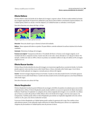 Última modificación 5/5/2010                                                                      USO DE AFTER EFFECTS CS5 597
                                                                                Efectos y ajustes preestablecidos de animación




Efecto Relieve
El efecto Relieve enfoca los bordes de los objetos de la imagen y suprime colores. El efecto resalta también los bordes
de un ángulo especificado. El ajuste de la calidad de la capa afecta al efecto Relieve controlando el ajuste de Relieve. En
Calidad óptima, Relieve se calcula a nivel de subpíxel y en Calidad borrador se redondea a nivel de píxel.
Este efecto funciona con colores de 8 bpc y 16 bpc.




Original (izquierda) y con el efecto aplicado (derecha)


Dirección Dirección desde la que se ilumina la fuente del resaltado.

Relieve Altura supuesta del relieve en píxeles. El ajuste Relieve controla realmente la anchura máxima de los bordes
resaltados.
Contraste Determina el enfoque de la imagen.

Fusionar con original Transparencia del efecto. El resultado del efecto se fusiona con la imagen original, con el
resultado del efecto compuesto encima. Cuanto más alto es este valor, menos afectado se ve el clip por el efecto. Por
ejemplo, si define este valor en 100%, el efecto no produce un resultado visible en el clip; si lo define en 0%, la imagen
original no se ve.


Efecto Buscar bordes
El efecto Buscar bordes identifica las áreas de la imagen con transiciones significativas y acentúa los bordes. Los bordes
pueden aparecer como una línea oscura sobre fondo blanco o líneas coloreadas sobre fondo negro. Con el efecto
Encontrar bordes aplicado, las imágenes a menudo parecen esbozos del original.
Invertir Invierte la imagen después de buscar los bordes. Cuando no está seleccionado Invertir, los bordes aparecen
como líneas oscuras sobre fondo blanco. Cuando está seleccionado invertir, los bordes aparecen como líneas brillantes
sobre fondo negro.
Este efecto funciona con colores de 8 bpc.


Efecto Resplandor
El efecto Resplandor localiza las partes brillantes de una imagen y da brillo a los píxeles circundantes para crear un halo
resplandeciente y difuso. El efecto Resplandor puede simular también un exceso de exposición de objetos iluminados
brillantes. Puede basar el resplandor en cualquiera de los colores originales de la imagen o en su canal alfa. Los reflejos
que se basan en canales alfa producen brillos difusos sólo en los bordes de la imagen, entre las zonas opacas y las
transparentes. También puede utilizar el efecto Resplandor para diseñar un resplandor degradado entre dos colores
(colores A y B) y para crear efectos multicolor en bucle.
Si procesa el efecto Resplandor en Calidad óptima puede cambiar la apariencia de la capa, Este cambio se hace
especialmente patente si está utilizando mapas arbitrarios de Adobe Photoshop para colorear sus resplandores.
Asegúrese de previsualizar en Calidad óptima antes de procesar el efecto.
 