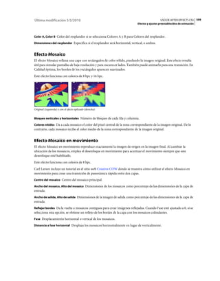 Última modificación 5/5/2010                                                                   USO DE AFTER EFFECTS CS5 599
                                                                             Efectos y ajustes preestablecidos de animación



Color A, Color B Color del resplandor si se selecciona Colores A y B para Colores del resplandor.

Dimensiones del resplandor Especifica si el resplandor será horizontal, vertical, o ambos.


Efecto Mosaico
El efecto Mosaico rellena una capa con rectángulos de color sólido, pixelando la imagen original. Este efecto resulta
útil para simular pantallas de baja resolución y para oscurecer lados. También puede animarlo para una transición. En
Calidad óptima, los bordes de los rectángulos aparecen suavizados.
Este efecto funciona con colores de 8 bpc y 16 bpc.




Original (izquierda) y con el efecto aplicado (derecha)


Bloques verticales y horizontales Número de bloques de cada fila y columna.

Colores nítidos Da a cada mosaico el color del píxel central de la zona correspondiente de la imagen original. De lo
contrario, cada mosaico recibe el color medio de la zona correspondiente de la imagen original.


Efecto Mosaico en movimiento
El efecto Mosaico en movimiento reproduce exactamente la imagen de origen en la imagen final. Al cambiar la
ubicación de los mosaicos, emplea el desenfoque en movimiento para acentuar el movimiento siempre que este
desenfoque esté habilitado.
Este efecto funciona con colores de 8 bpc.
Carl Larsen incluye un tutorial en el sitio web Creative COW donde se muestra cómo utilizar el efecto Mosaico en
movimiento para crear una transición de panorámica rápida entre dos capas.
Centro del mosaico Centro del mosaico principal.

Ancho del mosaico, Alto del mosaico Dimensiones de los mosaicos como porcentaje de las dimensiones de la capa de
entrada.
Ancho de salida, Alto de salida Dimensiones de la imagen de salida como porcentaje de las dimensiones de la capa de
entrada.
Reflejar bordes Da la vuelta a mosaicos contiguos para crear imágenes reflejadas. Cuando Fase esté ajustado a 0, si se
selecciona esta opción, se obtiene un reflejo de los bordes de la capa con los mosaicos colindantes.
Fase Desplazamiento horizontal o vertical de los mosaicos.

Distancia a fase horizontal Desplaza los mosaicos horizontalmente en lugar de verticalmente.
 